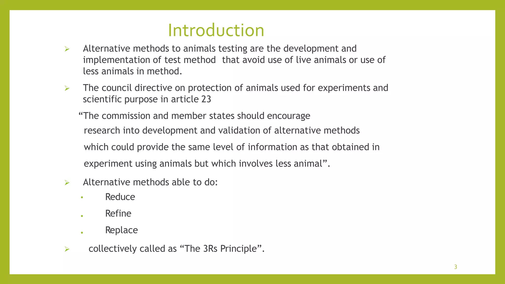 Introduction
3
 Alternative methods to animals testing are the development and
implementation of test method that avoid use of live animals or use of
less animals in method.
 The council directive on protection of animals used for experiments and
scientific purpose in article 23
“The commission and member states should encourage
research into development and validation of alternative methods
which could provide the same level of information as that obtained in
experiment using animals but which involves less animal”.
 Alternative methods able to do:
•
•
• Reduce
Refine
Replace
 collectively called as “The 3Rs Principle”.
 