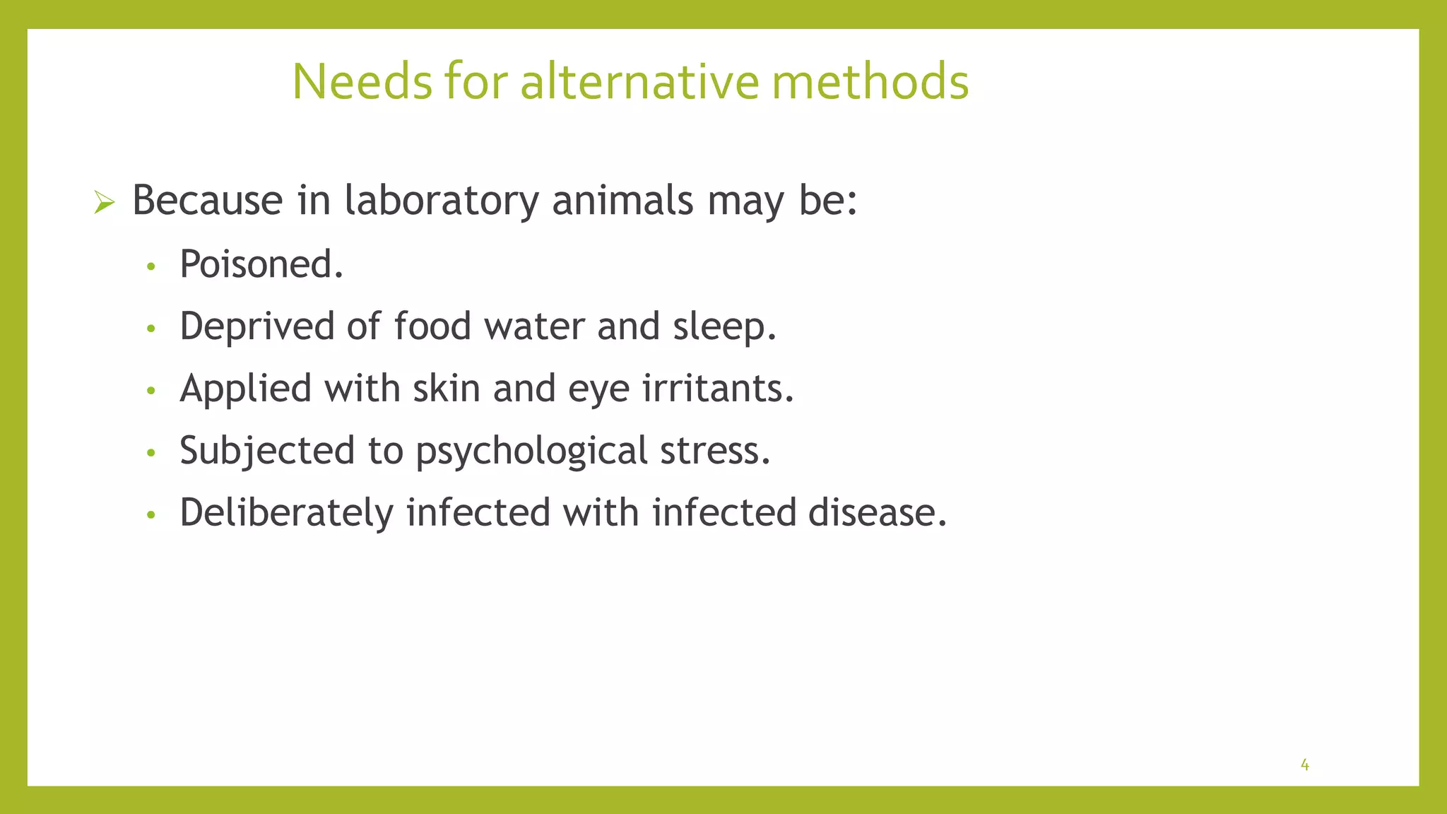 Needs for alternative methods
4
 Because in laboratory animals may be:
• Poisoned.
• Deprived of food water and sleep.
• Applied with skin and eye irritants.
• Subjected to psychological stress.
• Deliberately infected with infected disease.
 