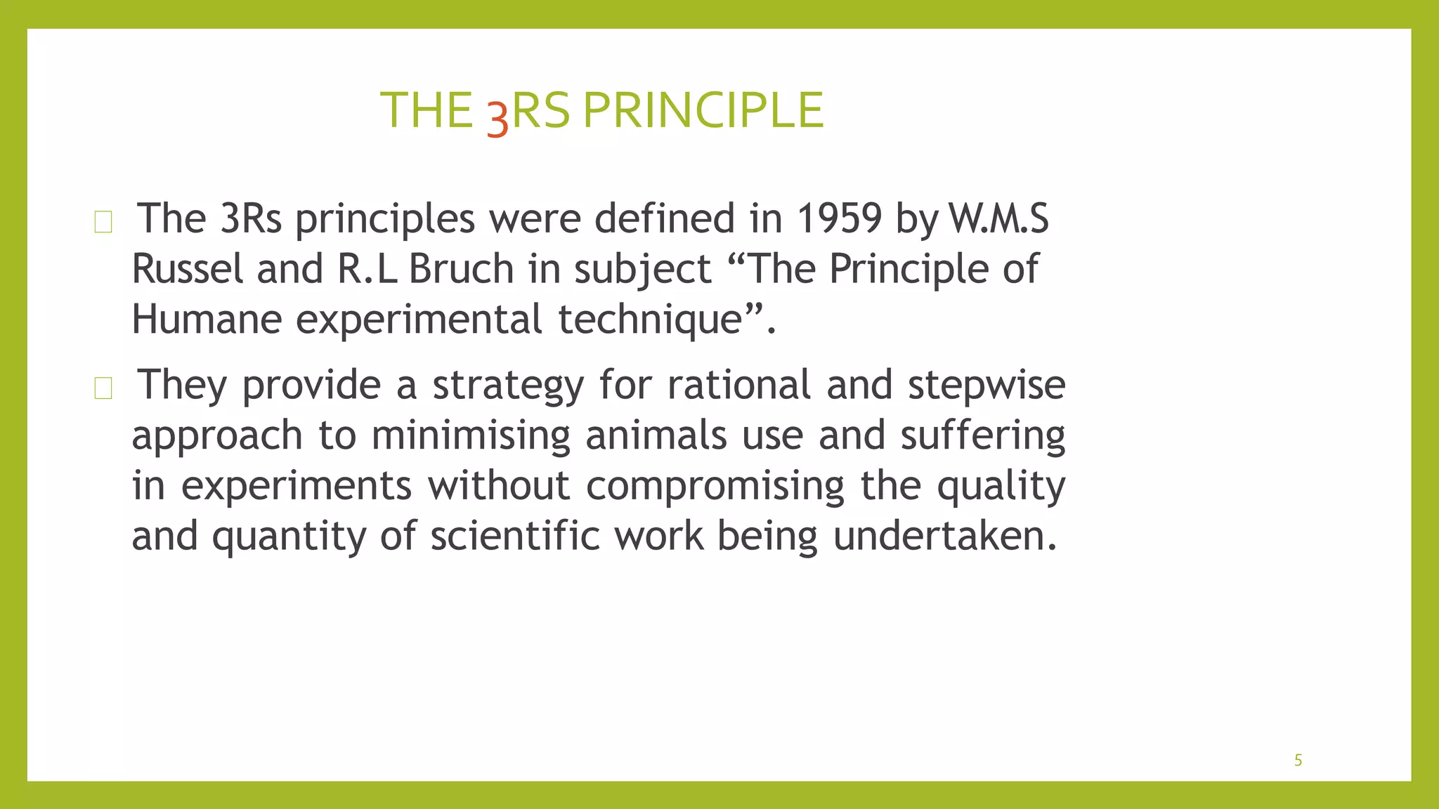 THE 3RS PRINCIPLE
5
The 3Rs principles were defined in 1959 by W.M.S
Russel and R.L Bruch in subject “The Principle of
Humane experimental technique”.
They provide a strategy for rational and stepwise
approach to minimising animals use and suffering
in experiments without compromising the quality
and quantity of scientific work being undertaken.
 