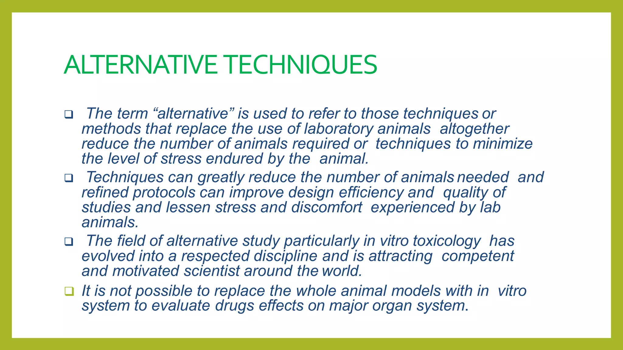 ALTERNATIVETECHNIQUES
 The term “alternative” is used to refer to those techniques or
methods that replace the use of laboratory animals altogether
reduce the number of animals required or techniques to minimize
the level of stress endured by the animal.
 Techniques can greatly reduce the number of animals needed and
refined protocols can improve design efficiency and quality of
studies and lessen stress and discomfort experienced by lab
animals.
 The field of alternative study particularly in vitro toxicology has
evolved into a respected discipline and is attracting competent
and motivated scientist around the world.
 It is not possible to replace the whole animal models with in vitro
system to evaluate drugs effects on major organ system.
 