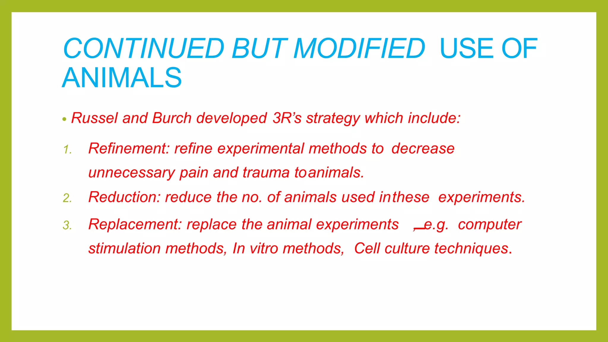 CONTINUED BUT MODIFIED USE OF
ANIMALS
• Russel and Burch developed 3R’s strategy which include:
1. Refinement: refine experimental methods to decrease
unnecessary pain and trauma toanimals.
2. Reduction: reduce the no. of animals used inthese experiments.
3. Replacement: replace the animal experiments ,
.
.
.
.
.
.
.
.
.
.
.
.
.
.
e.g. computer
stimulation methods, In vitro methods, Cell culture techniques.
 