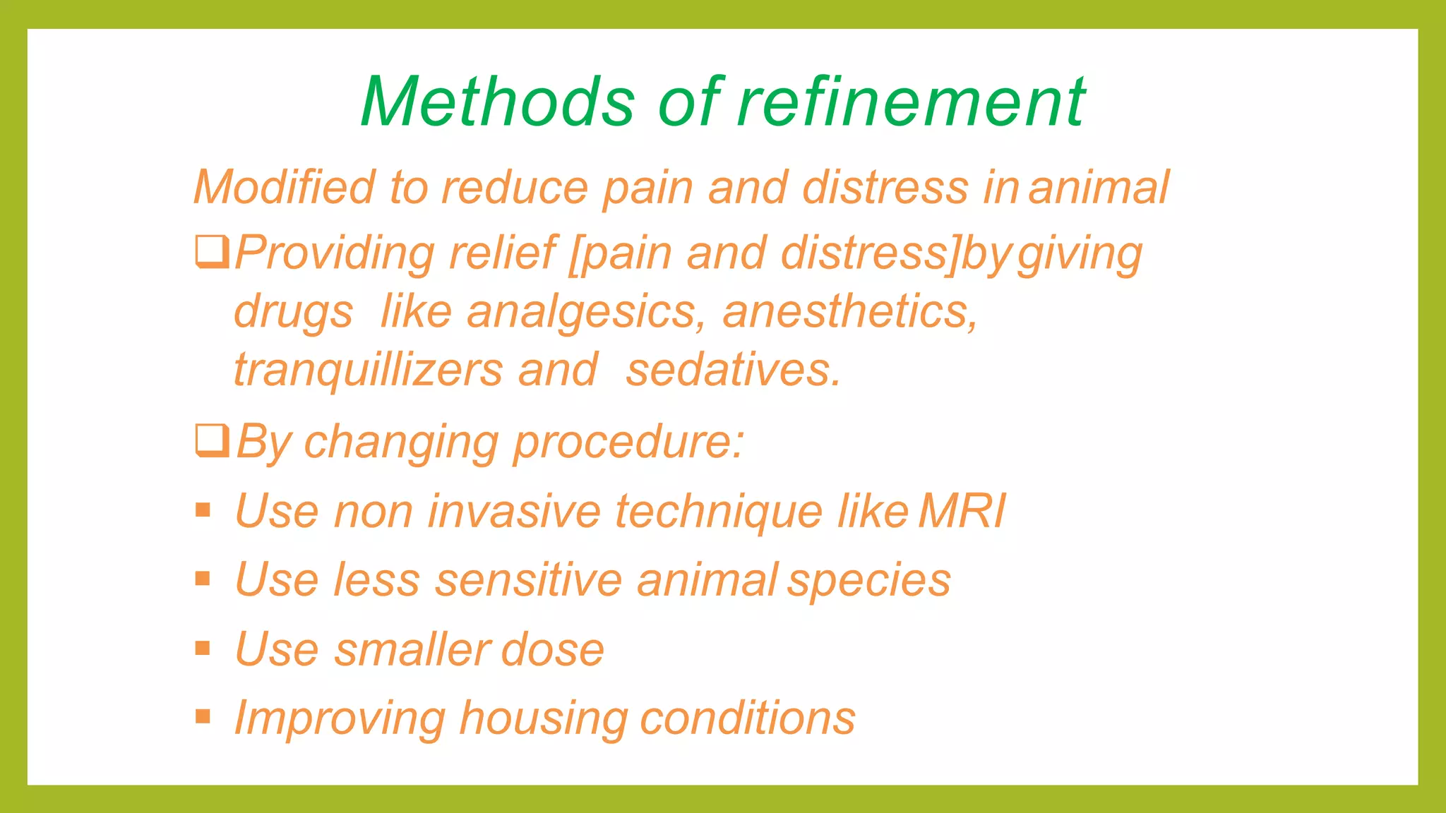Methods of refinement
Modified to reduce pain and distress inanimal
Providing relief [pain and distress]bygiving
drugs like analgesics, anesthetics,
tranquillizers and sedatives.
By changing procedure:
 Use non invasive technique like MRI
 Use less sensitive animal species
 Use smaller dose
 Improving housing conditions
 