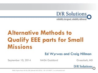 9000 Virginia Manor Rd Ste290, Beltsville MD 20705 | 301-474-0607 | www.dfrsolutions.com 
Alternative Methods to Qualify EEE parts for Small Missions 
Ed Wyrwas and Craig Hillman 
September 10, 2014 
NASA Goddard 
Greenbelt, MD  