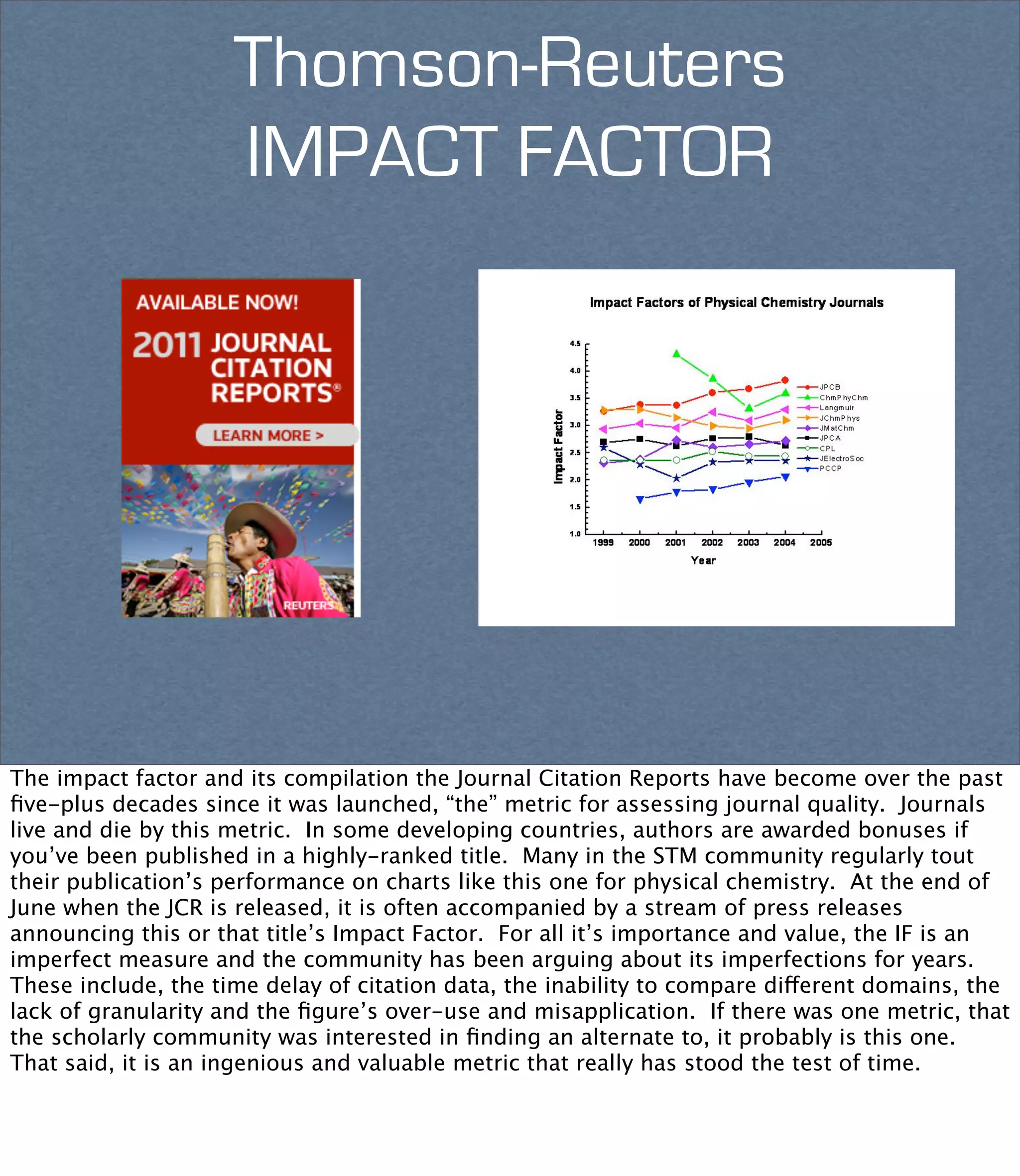 Thomson-Reuters
                     IMPACT FACTOR




The impact factor and its compilation the Journal Citation Reports have become over the past
ﬁve-plus decades since it was launched, “the” metric for assessing journal quality. Journals
live and die by this metric. In some developing countries, authors are awarded bonuses if
you’ve been published in a highly-ranked title. Many in the STM community regularly tout
their publication’s performance on charts like this one for physical chemistry. At the end of
June when the JCR is released, it is often accompanied by a stream of press releases
announcing this or that title’s Impact Factor. For all it’s importance and value, the IF is an
imperfect measure and the community has been arguing about its imperfections for years.
These include, the time delay of citation data, the inability to compare different domains, the
lack of granularity and the ﬁgure’s over-use and misapplication. If there was one metric, that
the scholarly community was interested in ﬁnding an alternate to, it probably is this one.
That said, it is an ingenious and valuable metric that really has stood the test of time. 
 