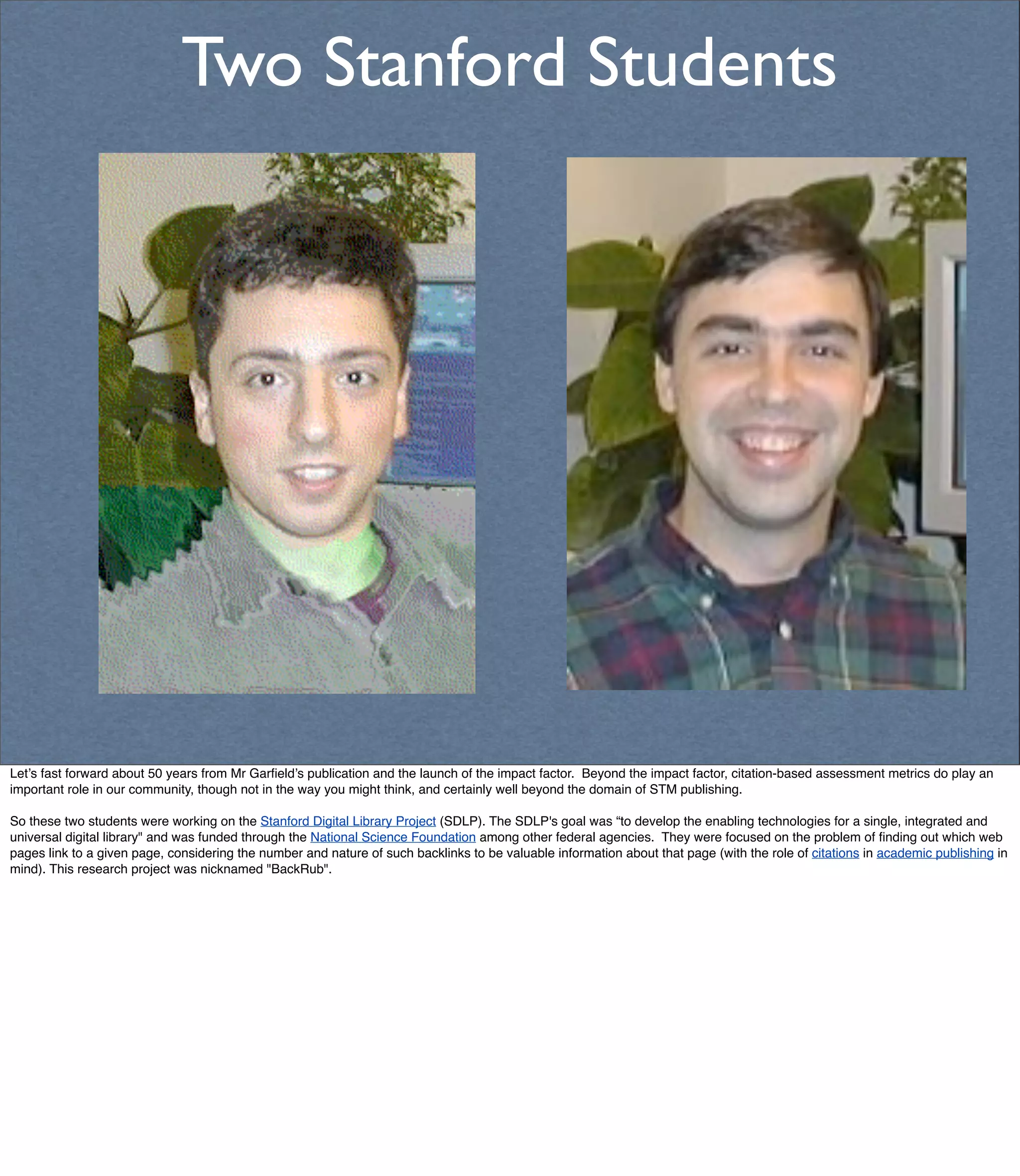 Two Stanford Students




Let’s fast forward about 50 years from Mr Garﬁeld’s publication and the launch of the impact factor. Beyond the impact factor, citation-based assessment metrics do play an
important role in our community, though not in the way you might think, and certainly well beyond the domain of STM publishing.

So these two students were working on the Stanford Digital Library Project (SDLP). The SDLP's goal was “to develop the enabling technologies for a single, integrated and
universal digital library" and was funded through the National Science Foundation among other federal agencies. They were focused on the problem of ﬁnding out which web
pages link to a given page, considering the number and nature of such backlinks to be valuable information about that page (with the role of citations in academic publishing in
mind). This research project was nicknamed "BackRub".
 