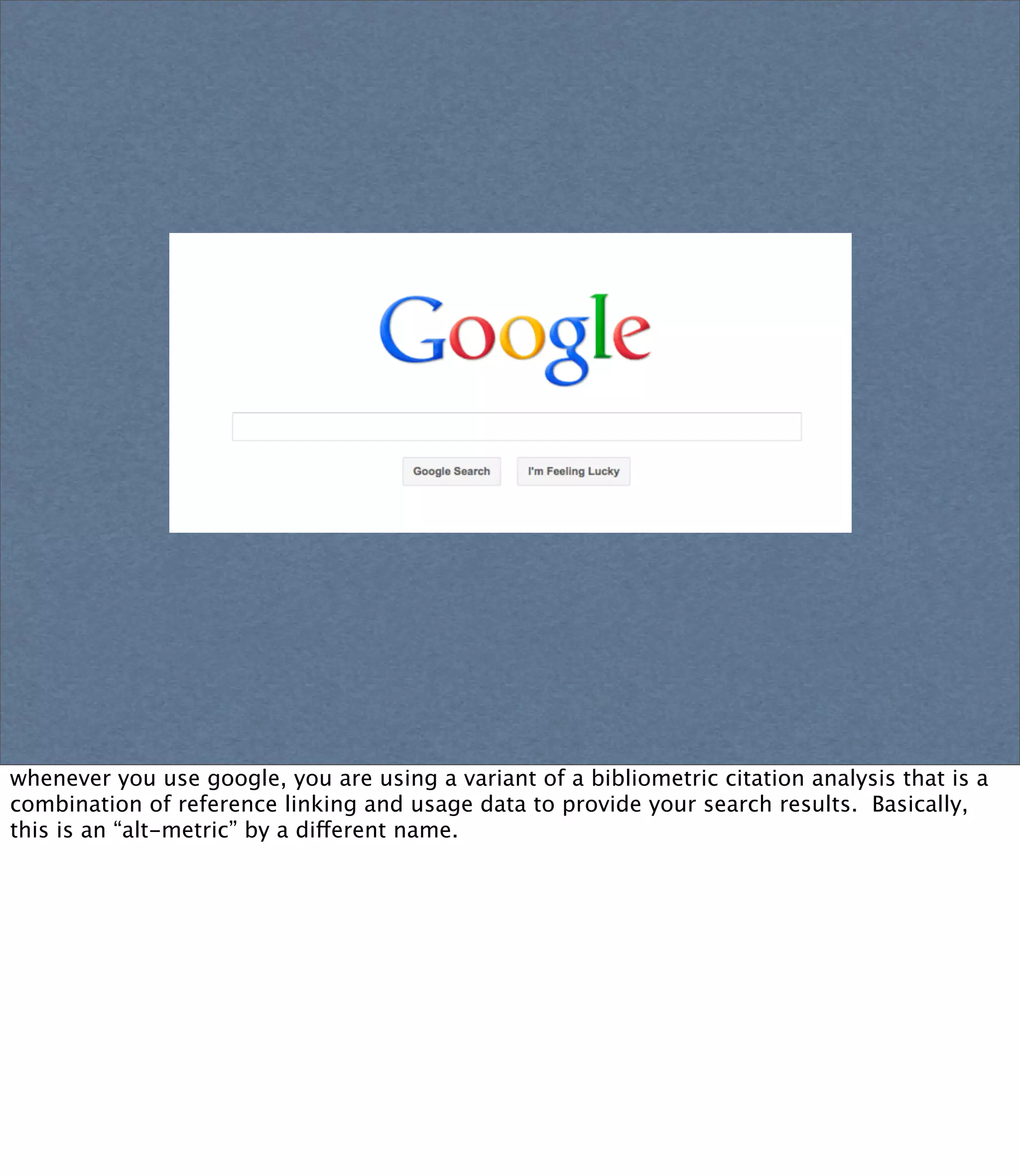 whenever you use google, you are using a variant of a bibliometric citation analysis that is a
combination of reference linking and usage data to provide your search results. Basically,
this is an “alt-metric” by a different name.
 