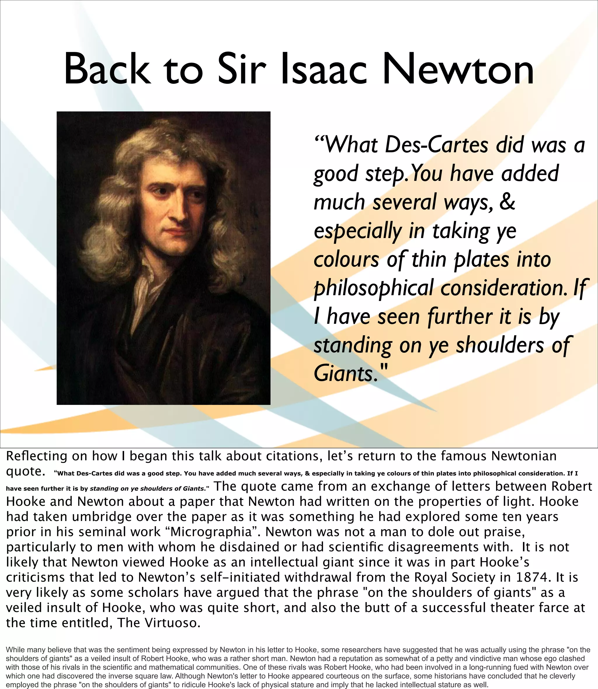 Back to Sir Isaac Newton
                                                                                          “What Des-Cartes did was a
                                                                                          good step.You have added
                                                                                          much several ways, &
                                                                                          especially in taking ye
                                                                                          colours of thin plates into
                                                                                          philosophical consideration. If
                                                                                          I have seen further it is by
                                                                                          standing on ye shoulders of
                                                                                          Giants."


Reﬂecting on how I began this talk about citations, let’s return to the famous Newtonian
quote. “What Des-Cartes did was a good step. You have added much several ways, & especially in taking ye colours of thin plates into philosophical consideration. If I
have seen further it is by standing on ye shoulders of Giants." The quote came from an exchange of letters between Robert

Hooke and Newton about a paper that Newton had written on the properties of light. Hooke
had taken umbridge over the paper as it was something he had explored some ten years
prior in his seminal work “Micrographia”. Newton was not a man to dole out praise,
particularly to men with whom he disdained or had scientiﬁc disagreements with. It is not
likely that Newton viewed Hooke as an intellectual giant since it was in part Hooke’s
criticisms that led to Newton’s self-initiated withdrawal from the Royal Society in 1874. It is
very likely as some scholars have argued that the phrase "on the shoulders of giants" as a
veiled insult of Hooke, who was quite short, and also the butt of a successful theater farce at
the time entitled, The Virtuoso.
While many believe that was the sentiment being expressed by Newton in his letter to Hooke, some researchers have suggested that he was actually using the phrase "on the
shoulders of giants" as a veiled insult of Robert Hooke, who was a rather short man. Newton had a reputation as somewhat of a petty and vindictive man whose ego clashed
with those of his rivals in the scientific and mathematical communities. One of these rivals was Robert Hooke, who had been involved in a long-running fued with Newton over
which one had discovered the inverse square law. Although Newton's letter to Hooke appeared courteous on the surface, some historians have concluded that he cleverly
employed the phrase "on the shoulders of giants" to ridicule Hooke's lack of physical stature and imply that he lacked intellectual stature as well.
 