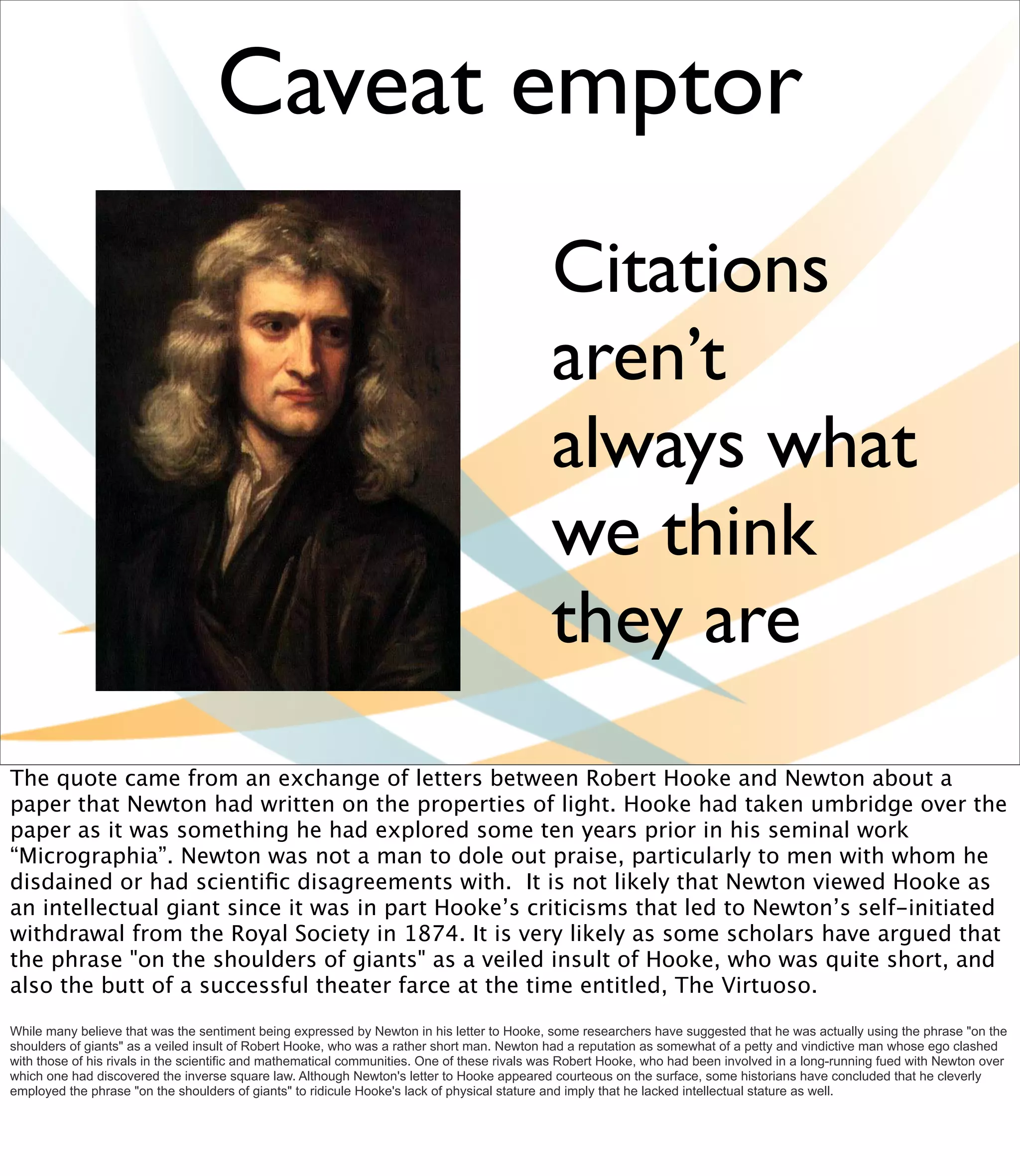 Caveat emptor
                                                                                             Citations
                                                                                             aren’t
                                                                                             always what
                                                                                             we think
                                                                                             they are
The quote came from an exchange of letters between Robert Hooke and Newton about a
paper that Newton had written on the properties of light. Hooke had taken umbridge over the
paper as it was something he had explored some ten years prior in his seminal work
“Micrographia”. Newton was not a man to dole out praise, particularly to men with whom he
disdained or had scientiﬁc disagreements with. It is not likely that Newton viewed Hooke as
an intellectual giant since it was in part Hooke’s criticisms that led to Newton’s self-initiated
withdrawal from the Royal Society in 1874. It is very likely as some scholars have argued that
the phrase "on the shoulders of giants" as a veiled insult of Hooke, who was quite short, and
also the butt of a successful theater farce at the time entitled, The Virtuoso.
While many believe that was the sentiment being expressed by Newton in his letter to Hooke, some researchers have suggested that he was actually using the phrase "on the
shoulders of giants" as a veiled insult of Robert Hooke, who was a rather short man. Newton had a reputation as somewhat of a petty and vindictive man whose ego clashed
with those of his rivals in the scientific and mathematical communities. One of these rivals was Robert Hooke, who had been involved in a long-running fued with Newton over
which one had discovered the inverse square law. Although Newton's letter to Hooke appeared courteous on the surface, some historians have concluded that he cleverly
employed the phrase "on the shoulders of giants" to ridicule Hooke's lack of physical stature and imply that he lacked intellectual stature as well.
 