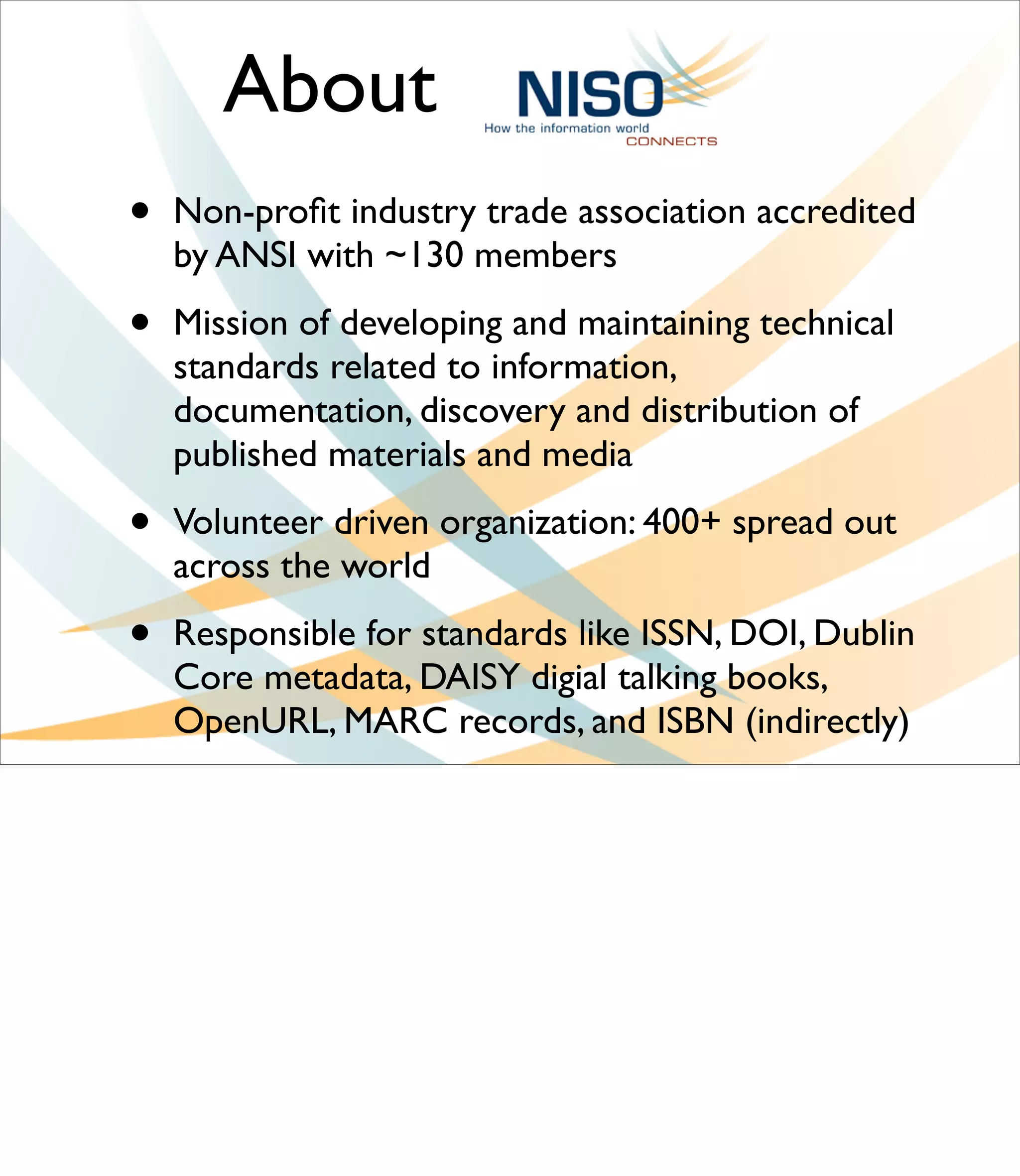 About
•   Non-proﬁt industry trade association accredited
    by ANSI with ~130 members

•   Mission of developing and maintaining technical
    standards related to information,
    documentation, discovery and distribution of
    published materials and media

•   Volunteer driven organization: 400+ spread out
    across the world

•   Responsible for standards like ISSN, DOI, Dublin
    Core metadata, DAISY digial talking books,
    OpenURL, MARC records, and ISBN (indirectly)
 