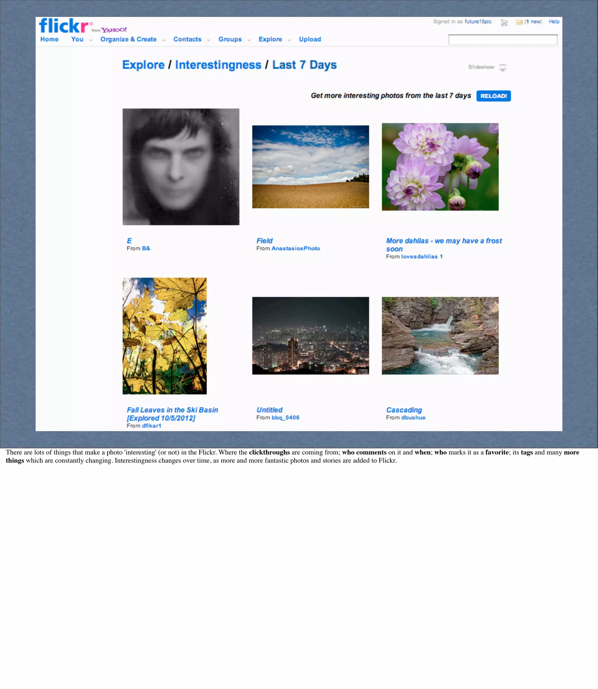 There are lots of things that make a photo 'interesting' (or not) in the Flickr. Where the clickthroughs are coming from; who comments on it and when; who marks it as a favorite; its tags and many more
things which are constantly changing. Interestingness changes over time, as more and more fantastic photos and stories are added to Flickr.
 