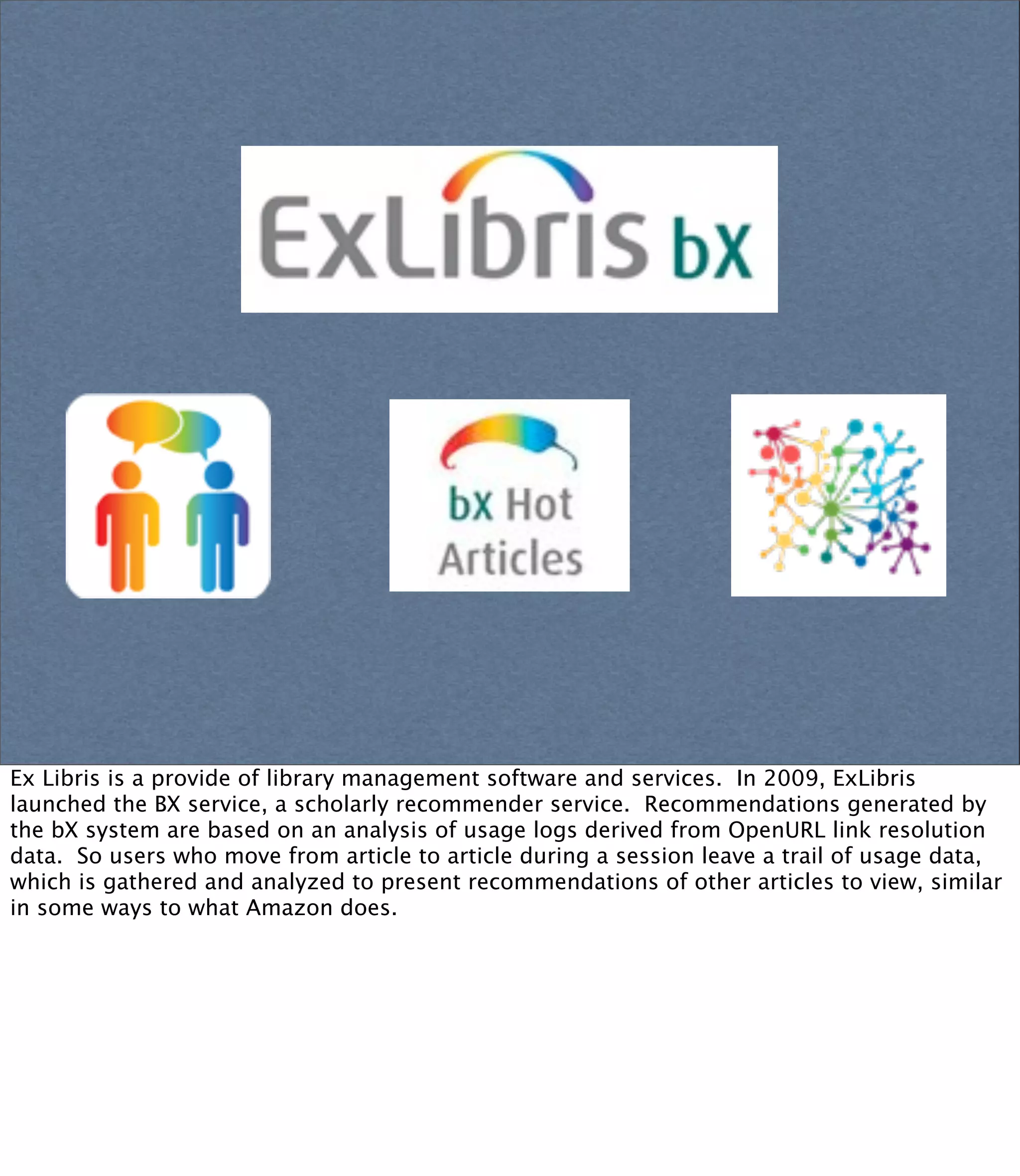 Ex Libris is a provide of library management software and services. In 2009, ExLibris
launched the BX service, a scholarly recommender service. Recommendations generated by
the bX system are based on an analysis of usage logs derived from OpenURL link resolution
data. So users who move from article to article during a session leave a trail of usage data,
which is gathered and analyzed to present recommendations of other articles to view, similar
in some ways to what Amazon does.
 