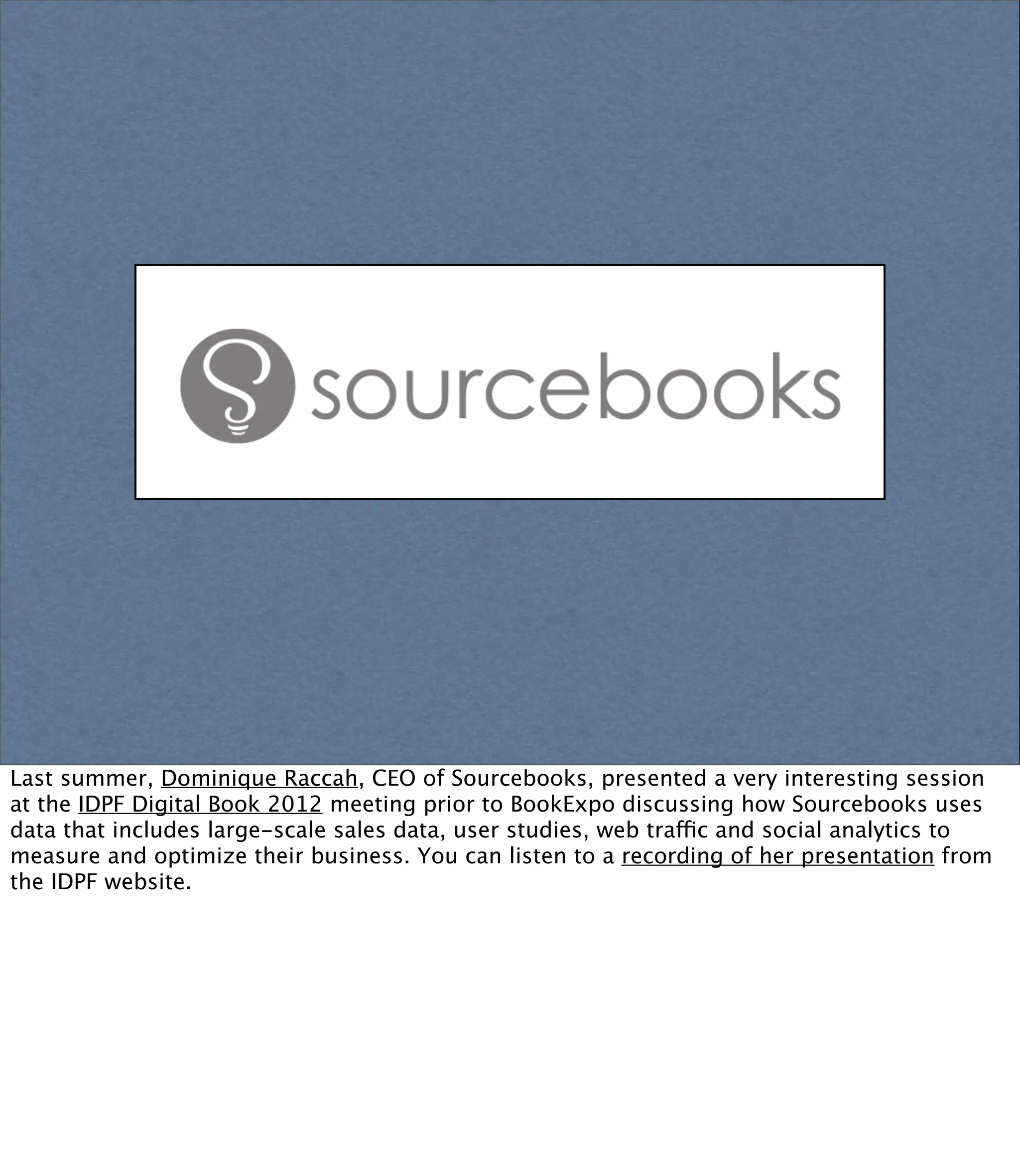 Last summer, Dominique Raccah, CEO of Sourcebooks, presented a very interesting session
at the IDPF Digital Book 2012 meeting prior to BookExpo discussing how Sourcebooks uses
data that includes large-scale sales data, user studies, web traffic and social analytics to
measure and optimize their business. You can listen to a recording of her presentation from
the IDPF website.
 
