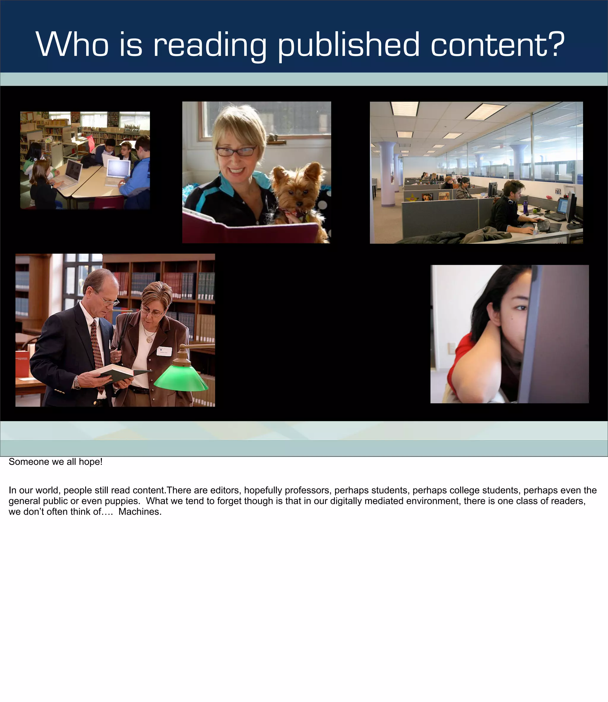 Who is reading published content?




Someone we all hope!


In our world, people still read content.There are editors, hopefully professors, perhaps students, perhaps college students, perhaps even the
general public or even puppies. What we tend to forget though is that in our digitally mediated environment, there is one class of readers,
we don’t often think of…. Machines.
 