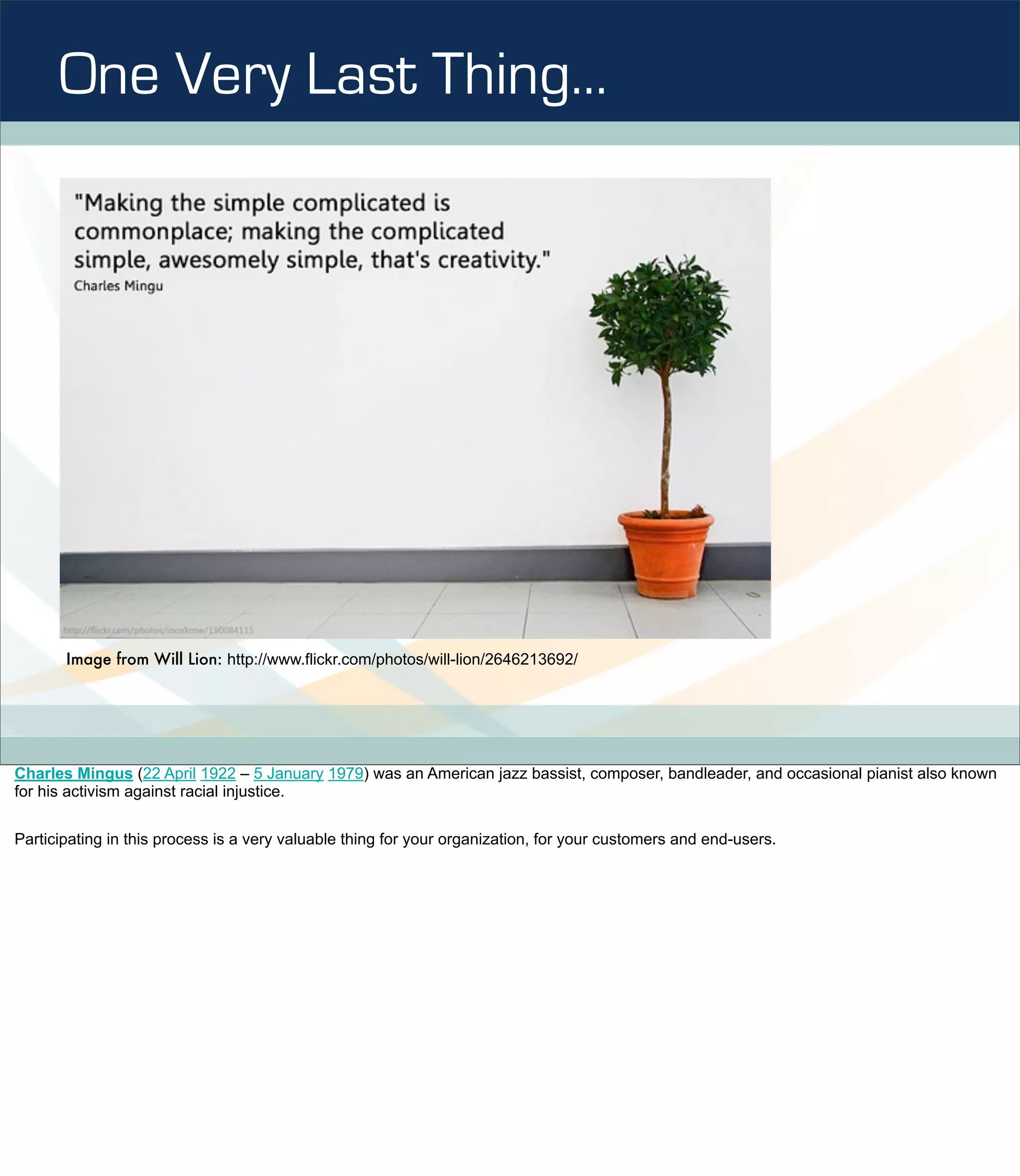One Very Last Thing…




       Image from Will Lion: http://www.flickr.com/photos/will-lion/2646213692/




Charles Mingus (22 April 1922 – 5 January 1979) was an American jazz bassist, composer, bandleader, and occasional pianist also known
for his activism against racial injustice.


Participating in this process is a very valuable thing for your organization, for your customers and end-users.
 