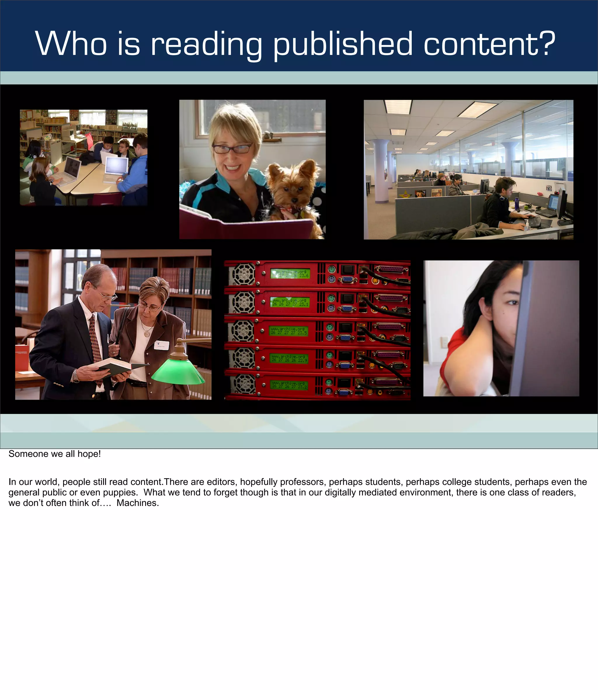 Who is reading published content?




Someone we all hope!


In our world, people still read content.There are editors, hopefully professors, perhaps students, perhaps college students, perhaps even the
general public or even puppies. What we tend to forget though is that in our digitally mediated environment, there is one class of readers,
we don’t often think of…. Machines.
 