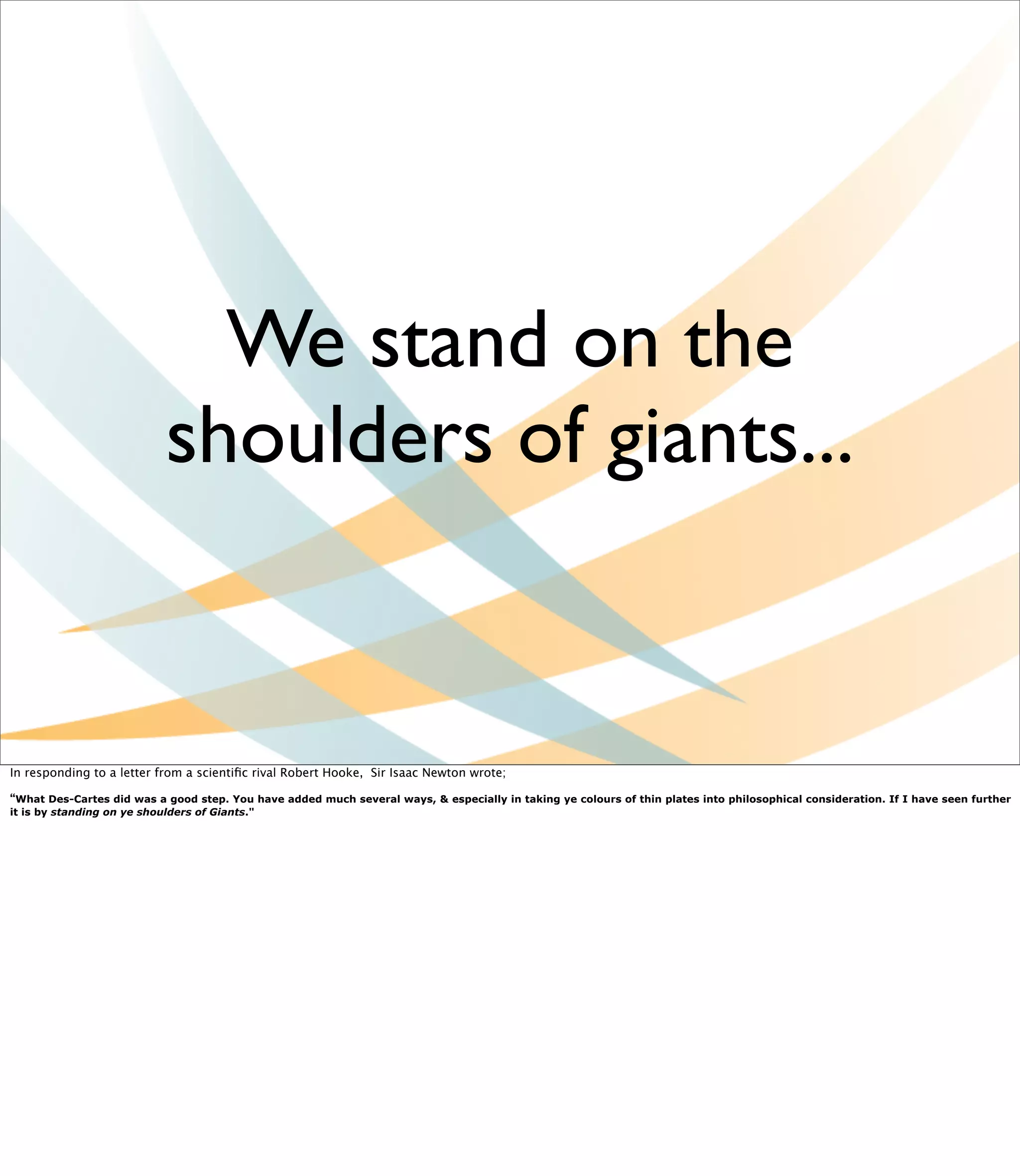 We stand on the
                            shoulders of giants...


In responding to a letter from a scientiﬁc rival Robert Hooke,  Sir Isaac Newton wrote;

“What Des-Cartes did was a good step. You have added much several ways, & especially in taking ye colours of thin plates into philosophical consideration. If I have seen further
it is by standing on ye shoulders of Giants."
 