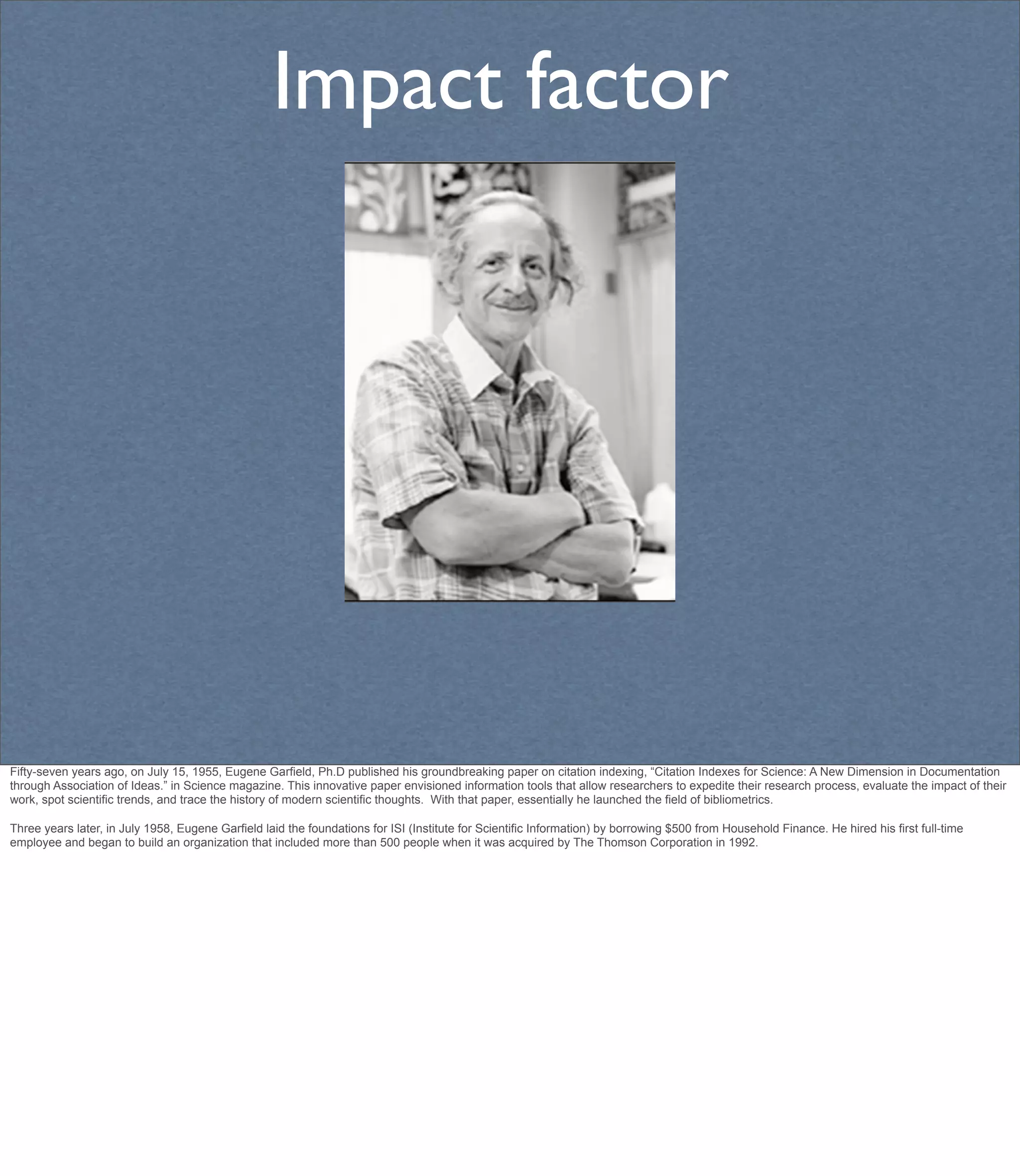 Impact factor




Fifty-seven years ago, on July 15, 1955, Eugene Garfield, Ph.D published his groundbreaking paper on citation indexing, “Citation Indexes for Science: A New Dimension in Documentation
through Association of Ideas.” in Science magazine. This innovative paper envisioned information tools that allow researchers to expedite their research process, evaluate the impact of their
work, spot scientific trends, and trace the history of modern scientific thoughts. With that paper, essentially he launched the field of bibliometrics.

Three years later, in July 1958, Eugene Garfield laid the foundations for ISI (Institute for Scientific Information) by borrowing $500 from Household Finance. He hired his first full-time
employee and began to build an organization that included more than 500 people when it was acquired by The Thomson Corporation in 1992.
 