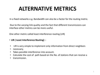 ALTERNATIVE METRICS
In a fixed networks e.g. Bandwidth can also be a factor for the routing metric.
Due to the varying link quality and the fact that different transmissions can
interface other metrics can be more useful.
One other metric called least interference routing (LIR)
• LIR ( Least Interference Routing) :-
• LIR is very simple to implement only information from direct neighbors
• necessary.
• Takes possible interference into account.
• Calculate the cost of path based on the No. of stations that can receive a
• transmission.
1
 
