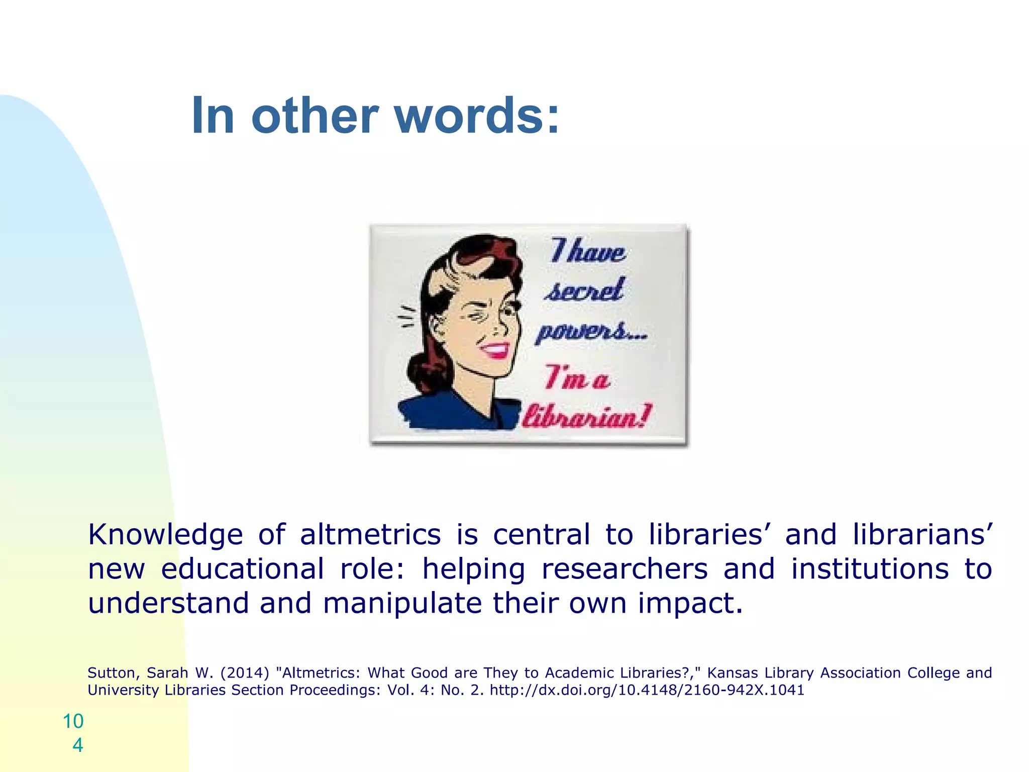 In other words:
Knowledge of altmetrics is central to libraries’ and librarians’
new educational role: helping researchers and institutions to
understand and manipulate their own impact.
Sutton, Sarah W. (2014) "Altmetrics: What Good are They to Academic Libraries?," Kansas Library Association College and
University Libraries Section Proceedings: Vol. 4: No. 2. http://dx.doi.org/10.4148/2160-942X.1041
10
4
 