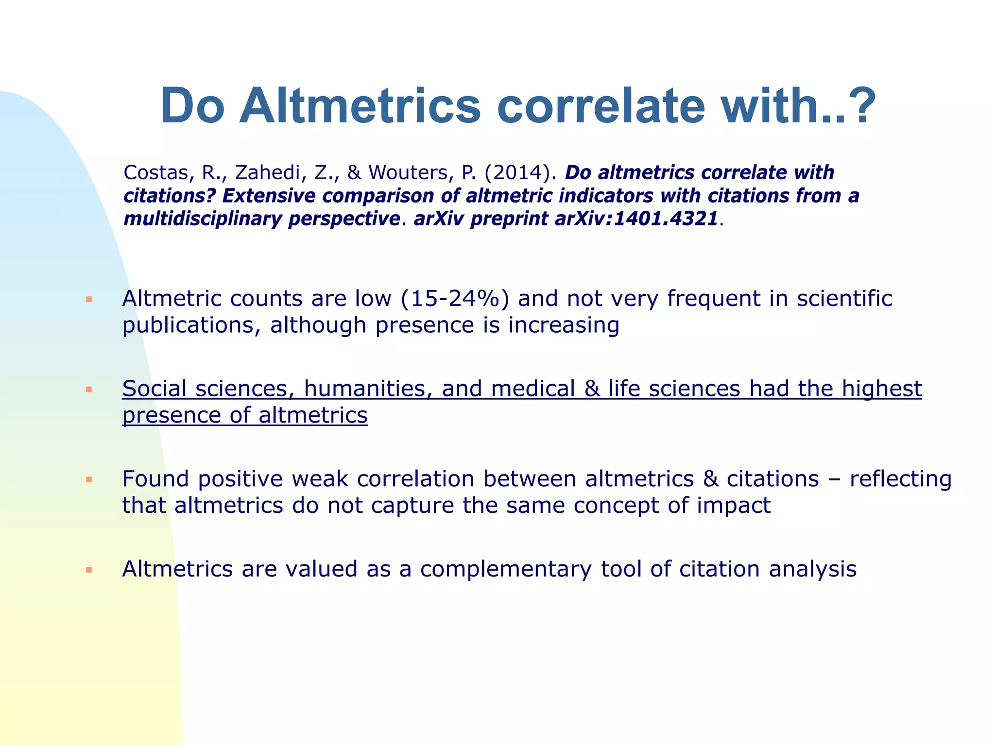 Do Altmetrics correlate with..?
 Altmetric counts are low (15-24%) and not very frequent in scientific
publications, although presence is increasing
 Social sciences, humanities, and medical & life sciences had the highest
presence of altmetrics
 Found positive weak correlation between altmetrics & citations – reflecting
that altmetrics do not capture the same concept of impact
 Altmetrics are valued as a complementary tool of citation analysis
Costas, R., Zahedi, Z., & Wouters, P. (2014). Do altmetrics correlate with
citations? Extensive comparison of altmetric indicators with citations from a
multidisciplinary perspective. arXiv preprint arXiv:1401.4321.
 