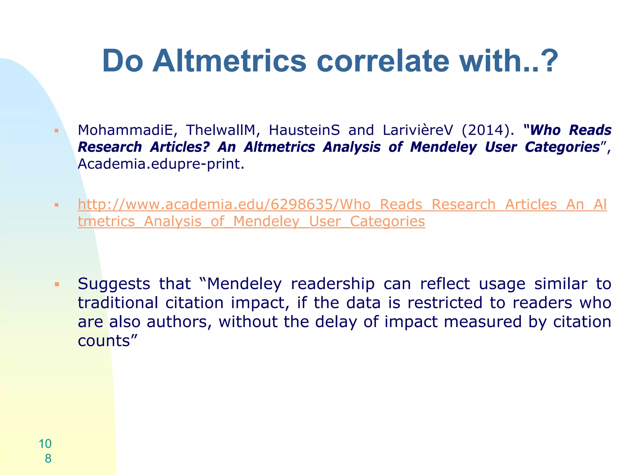 Do Altmetrics correlate with..?
 MohammadiE, ThelwallM, HausteinS and LarivièreV (2014). “Who Reads
Research Articles? An Altmetrics Analysis of Mendeley User Categories”,
Academia.edupre-print.
 http://www.academia.edu/6298635/Who_Reads_Research_Articles_An_Al
tmetrics_Analysis_of_Mendeley_User_Categories
 Suggests that “Mendeley readership can reflect usage similar to
traditional citation impact, if the data is restricted to readers who
are also authors, without the delay of impact measured by citation
counts”
10
8
 