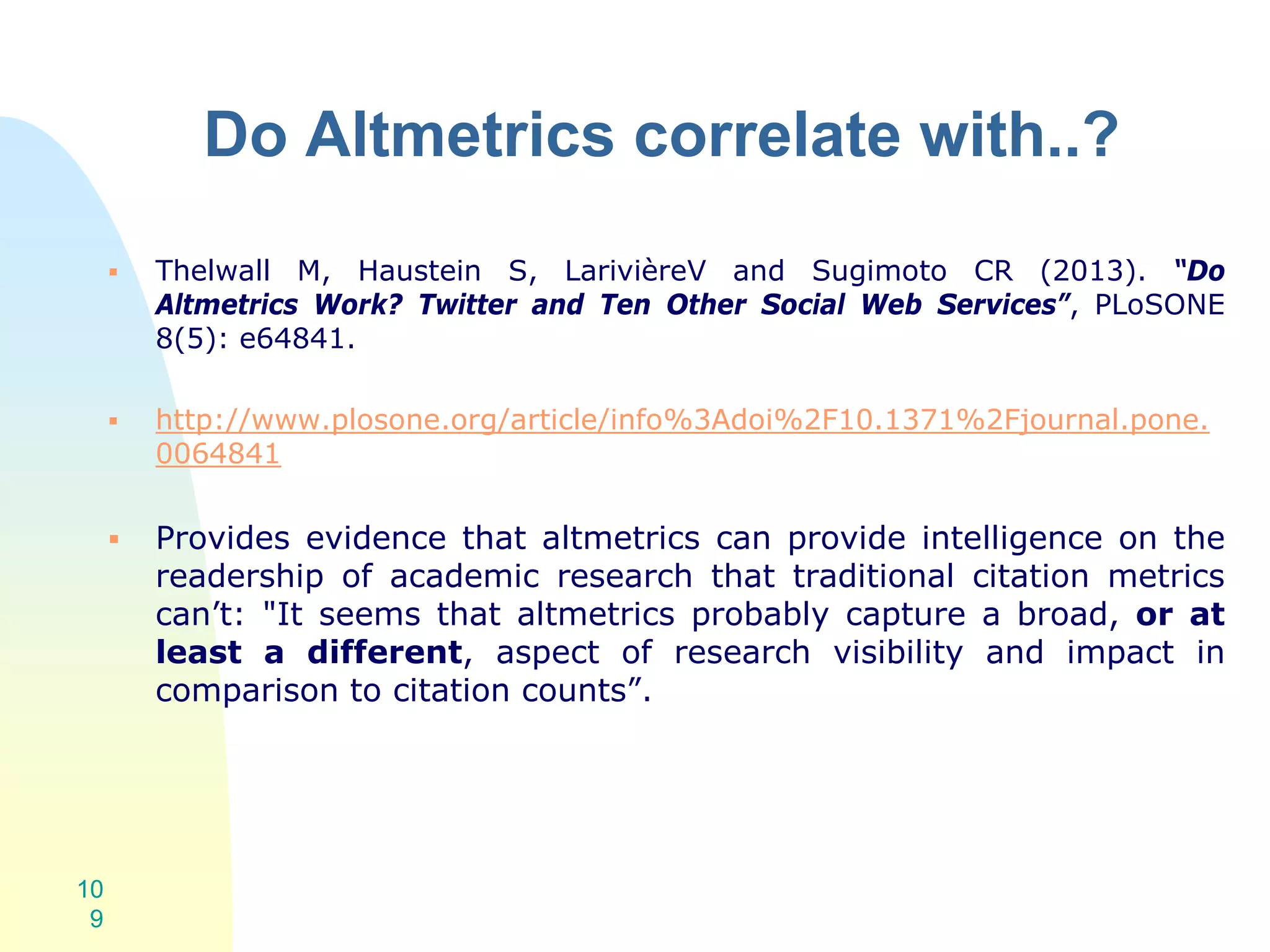 Do Altmetrics correlate with..?
 Thelwall M, Haustein S, LarivièreV and Sugimoto CR (2013). “Do
Altmetrics Work? Twitter and Ten Other Social Web Services”, PLoSONE
8(5): e64841.
 http://www.plosone.org/article/info%3Adoi%2F10.1371%2Fjournal.pone.
0064841
 Provides evidence that altmetrics can provide intelligence on the
readership of academic research that traditional citation metrics
can’t: "It seems that altmetrics probably capture a broad, or at
least a different, aspect of research visibility and impact in
comparison to citation counts”.
10
9
 