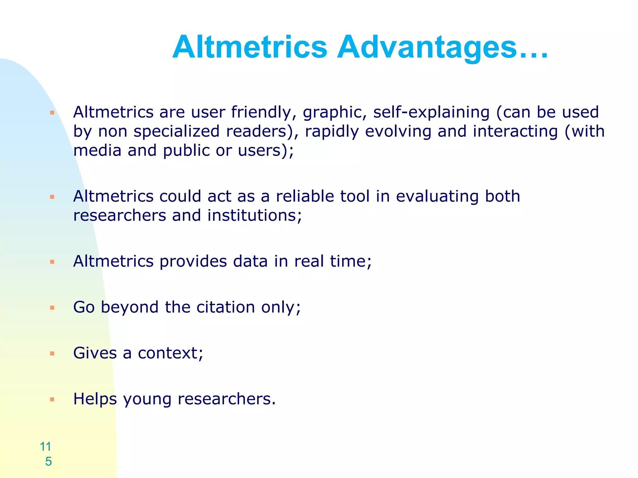 Altmetrics Advantages…
 Altmetrics are user friendly, graphic, self-explaining (can be used
by non specialized readers), rapidly evolving and interacting (with
media and public or users);
 Altmetrics could act as a reliable tool in evaluating both
researchers and institutions;
 Altmetrics provides data in real time;
 Go beyond the citation only;
 Gives a context;
 Helps young researchers.
11
5
 