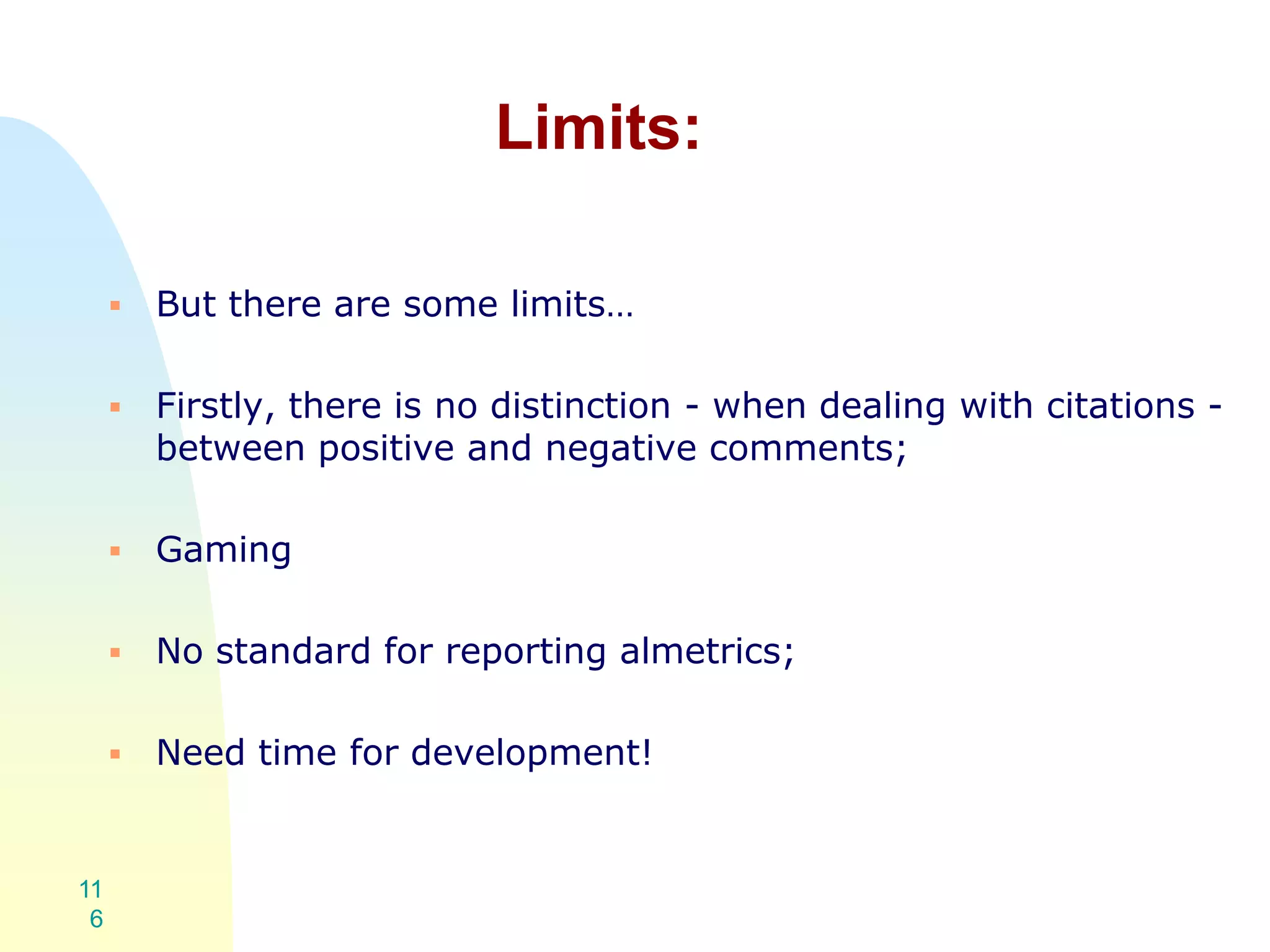 Limits:
 But there are some limits…
 Firstly, there is no distinction - when dealing with citations -
between positive and negative comments;
 Gaming
 No standard for reporting almetrics;
 Need time for development!
11
6
 