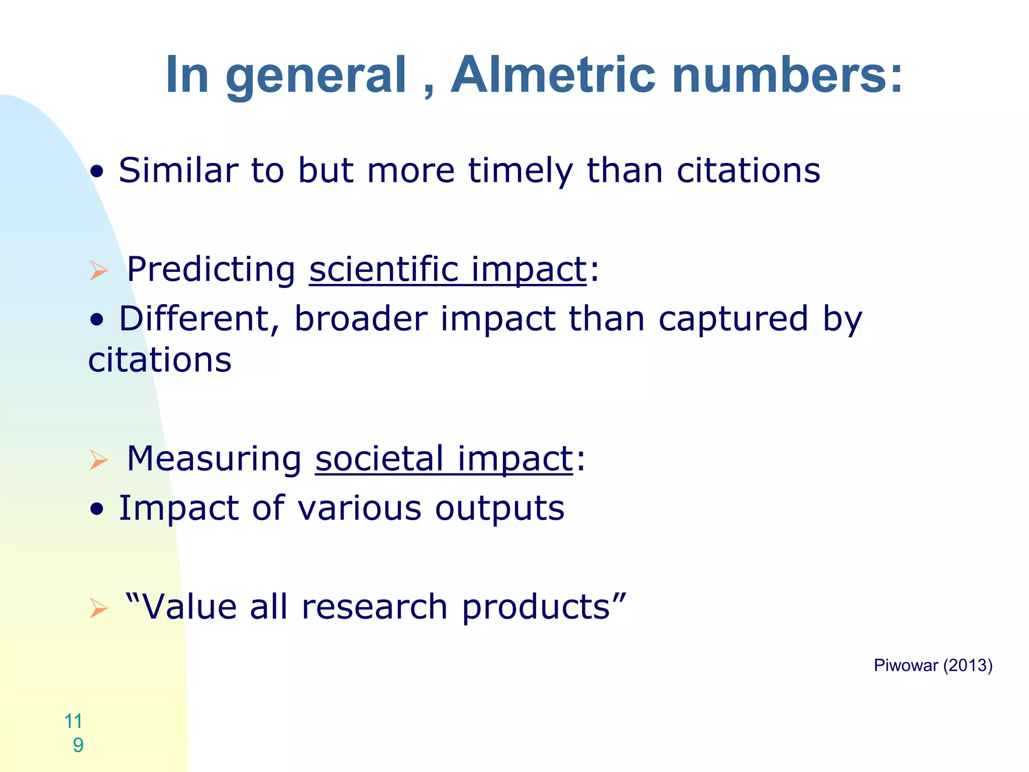 In general , Almetric numbers:
• Similar to but more timely than citations
 Predicting scientific impact:
• Different, broader impact than captured by
citations
 Measuring societal impact:
• Impact of various outputs
 “Value all research products”
Piwowar (2013)
11
9
 