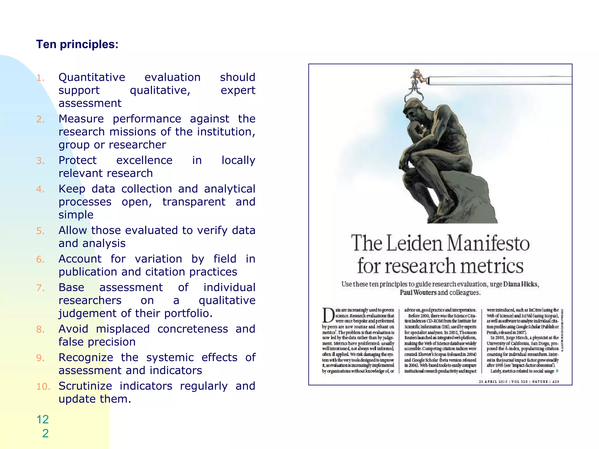 Ten principles:
1. Quantitative evaluation should
support qualitative, expert
assessment
2. Measure performance against the
research missions of the institution,
group or researcher
3. Protect excellence in locally
relevant research
4. Keep data collection and analytical
processes open, transparent and
simple
5. Allow those evaluated to verify data
and analysis
6. Account for variation by field in
publication and citation practices
7. Base assessment of individual
researchers on a qualitative
judgement of their portfolio.
8. Avoid misplaced concreteness and
false precision
9. Recognize the systemic effects of
assessment and indicators
10. Scrutinize indicators regularly and
update them.
12
2
 