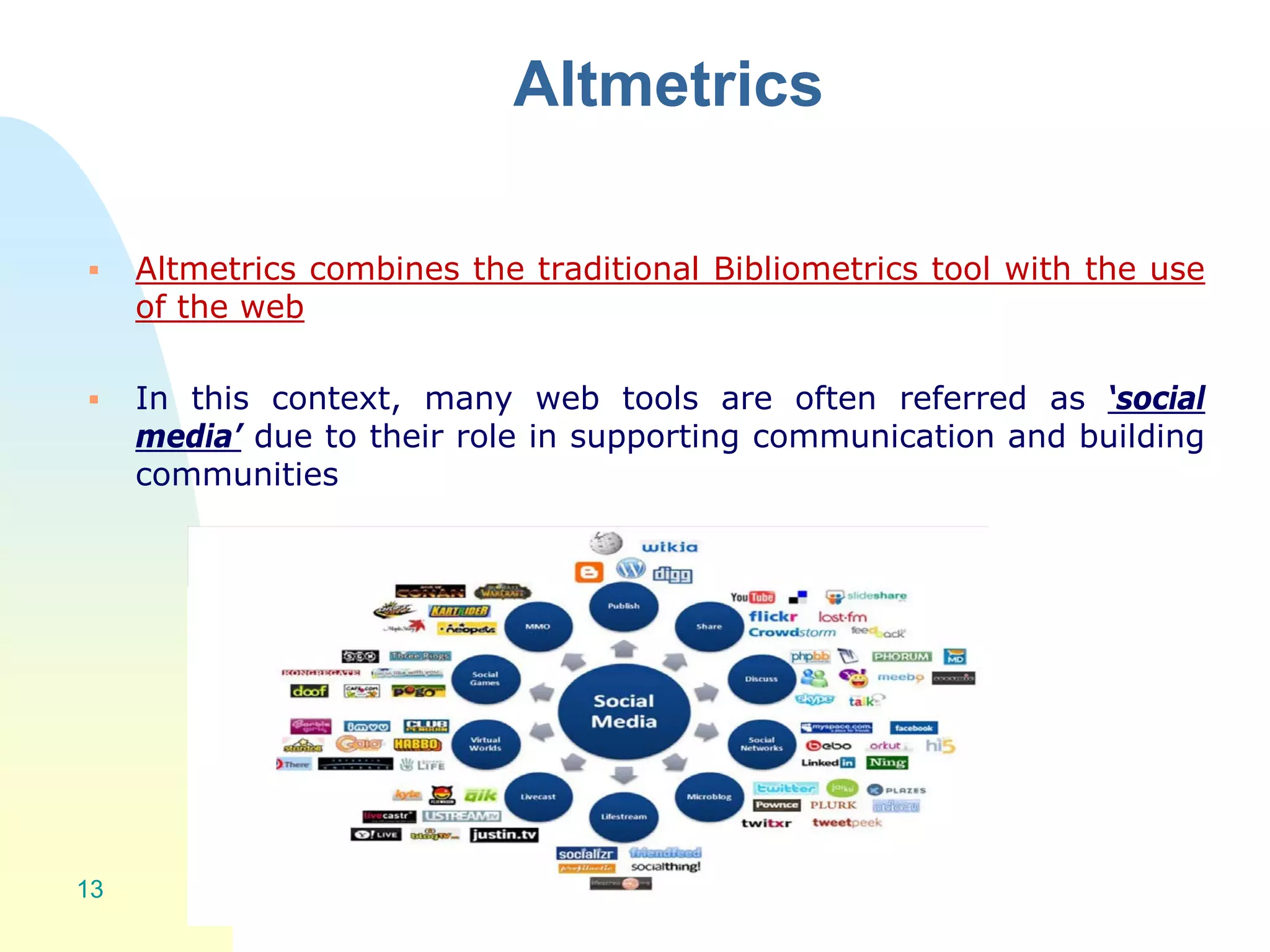 Altmetrics
 Altmetrics combines the traditional Bibliometrics tool with the use
of the web
 In this context, many web tools are often referred as ‘social
media’ due to their role in supporting communication and building
communities
13
 