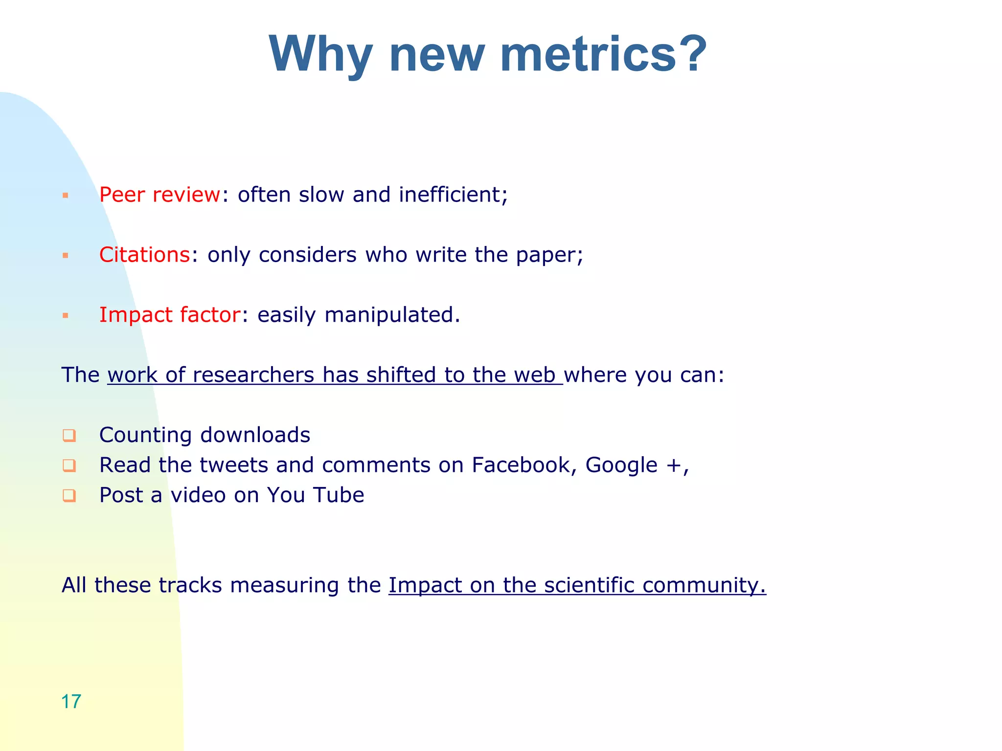 Why new metrics?
 Peer review: often slow and inefficient;
 Citations: only considers who write the paper;
 Impact factor: easily manipulated.
The work of researchers has shifted to the web where you can:
 Counting downloads
 Read the tweets and comments on Facebook, Google +,
 Post a video on You Tube
All these tracks measuring the Impact on the scientific community.
17
 