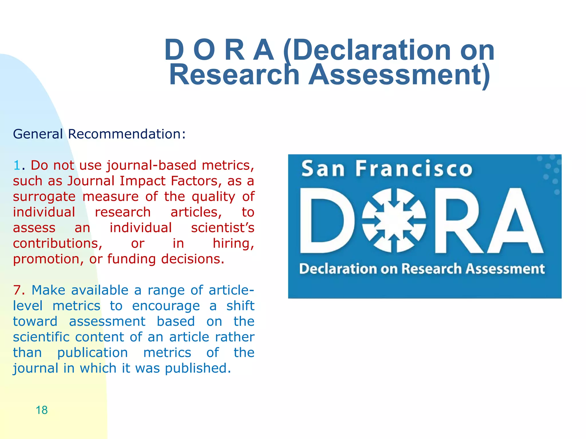 D O R A (Declaration on
Research Assessment)
18
General Recommendation:
1. Do not use journal-based metrics,
such as Journal Impact Factors, as a
surrogate measure of the quality of
individual research articles, to
assess an individual scientist’s
contributions, or in hiring,
promotion, or funding decisions.
7. Make available a range of article-
level metrics to encourage a shift
toward assessment based on the
scientific content of an article rather
than publication metrics of the
journal in which it was published.
 