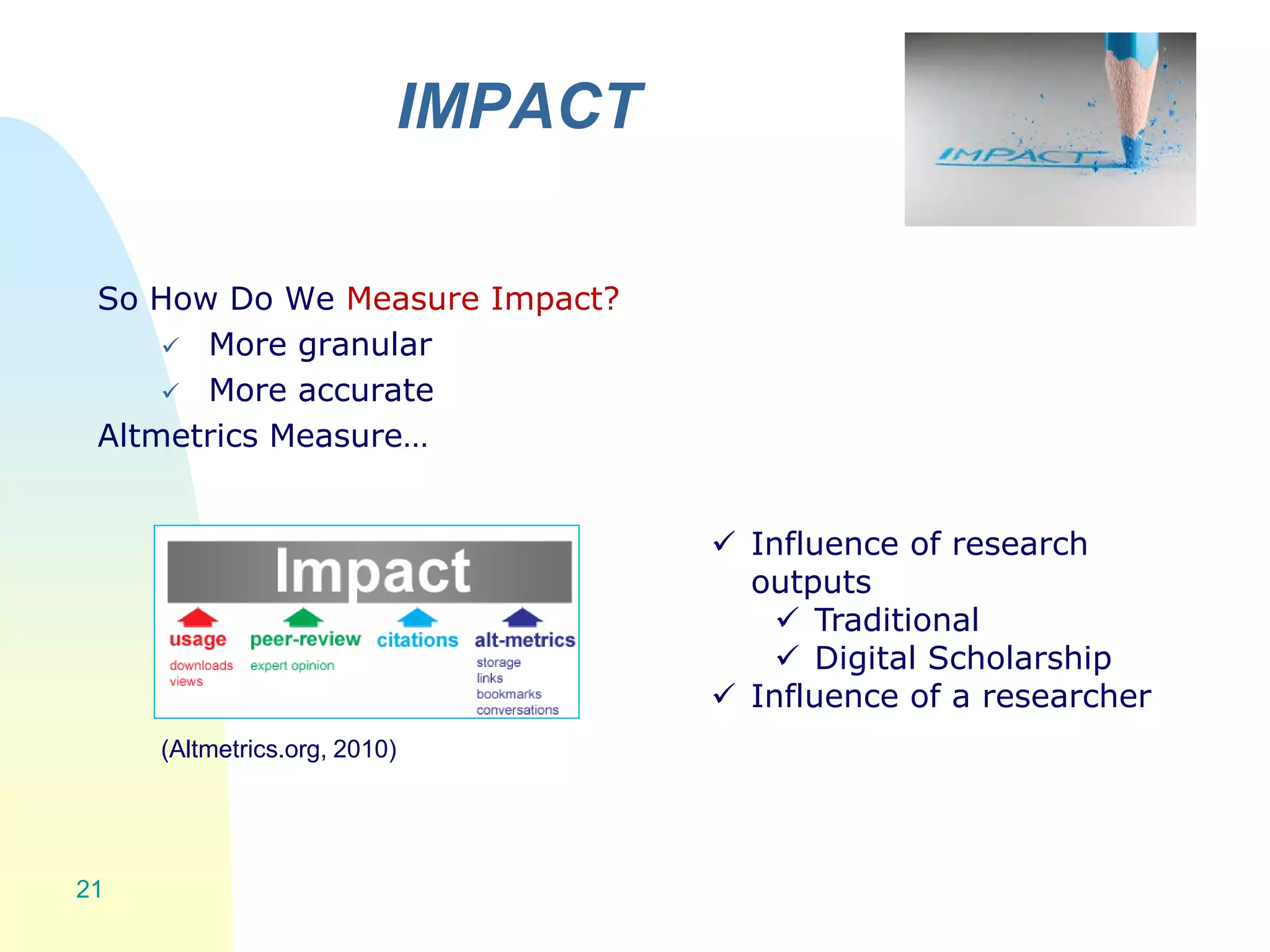 IMPACT
21
So How Do We Measure Impact?
 More granular
 More accurate
Altmetrics Measure…
(Altmetrics.org, 2010)
 Influence of research
outputs
 Traditional
 Digital Scholarship
 Influence of a researcher
 