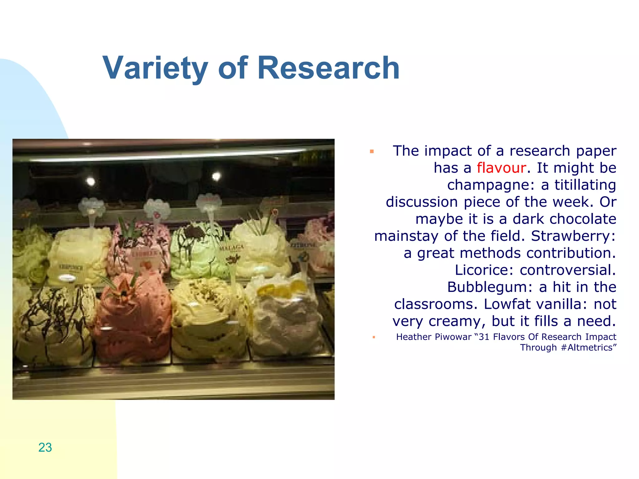Variety of Research
 The impact of a research paper
has a flavour. It might be
champagne: a titillating
discussion piece of the week. Or
maybe it is a dark chocolate
mainstay of the field. Strawberry:
a great methods contribution.
Licorice: controversial.
Bubblegum: a hit in the
classrooms. Lowfat vanilla: not
very creamy, but it fills a need.
 Heather Piwowar “31 Flavors Of Research Impact
Through #Altmetrics”
23
 