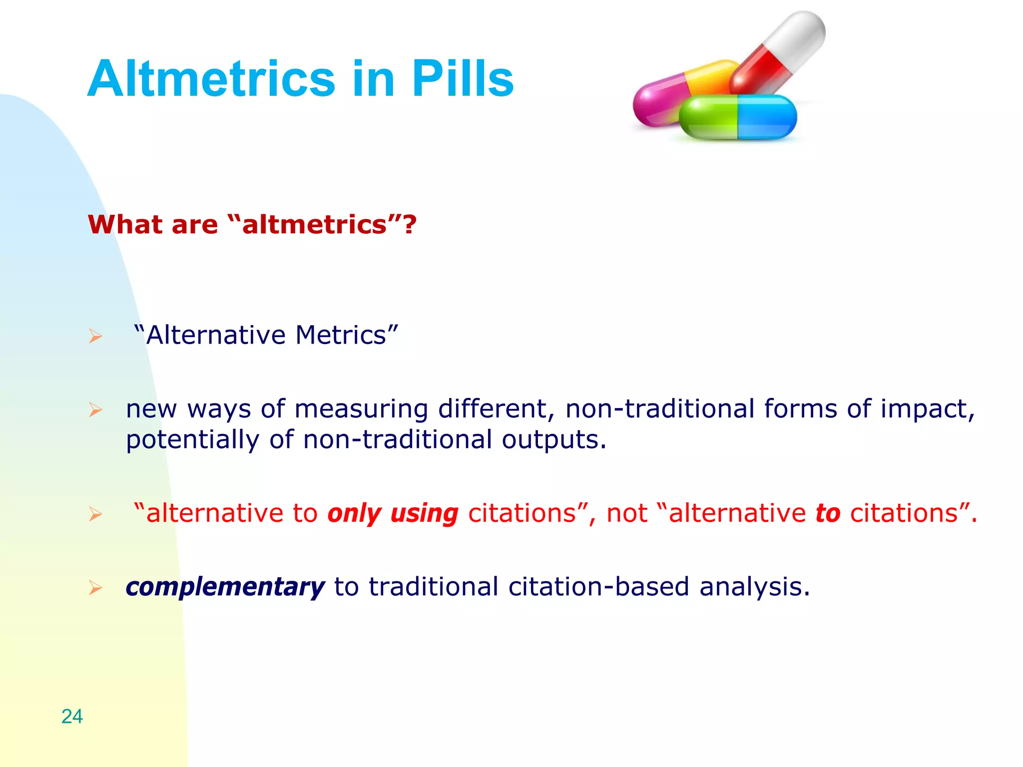 What are “altmetrics”?
 “Alternative Metrics”
 new ways of measuring different, non-traditional forms of impact,
potentially of non-traditional outputs.
 “alternative to only using citations”, not “alternative to citations”.
 complementary to traditional citation-based analysis.
24
Altmetrics in Pills
 
