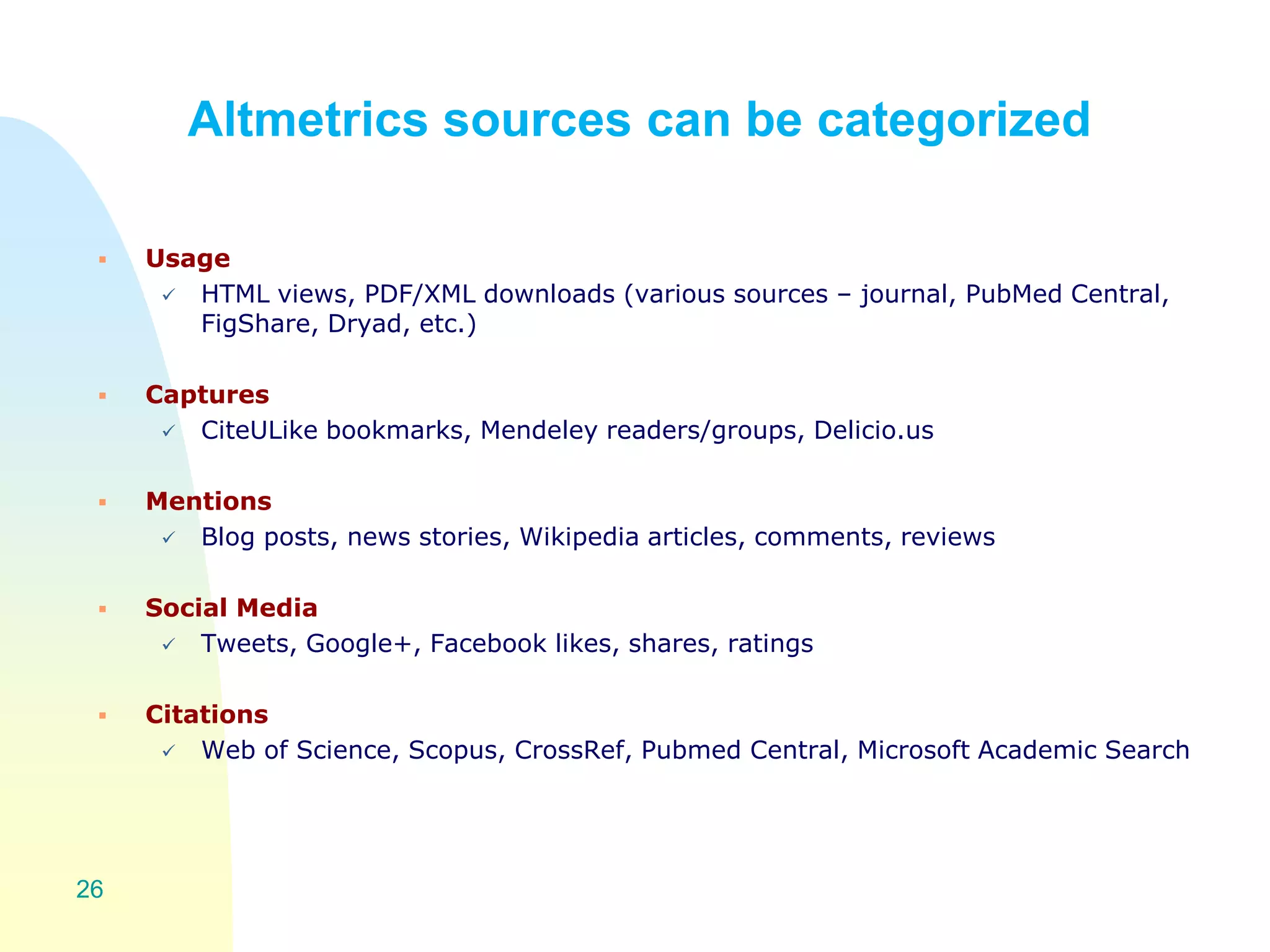 Altmetrics sources can be categorized
 Usage
 HTML views, PDF/XML downloads (various sources – journal, PubMed Central,
FigShare, Dryad, etc.)
 Captures
 CiteULike bookmarks, Mendeley readers/groups, Delicio.us
 Mentions
 Blog posts, news stories, Wikipedia articles, comments, reviews
 Social Media
 Tweets, Google+, Facebook likes, shares, ratings
 Citations
 Web of Science, Scopus, CrossRef, Pubmed Central, Microsoft Academic Search
26
 