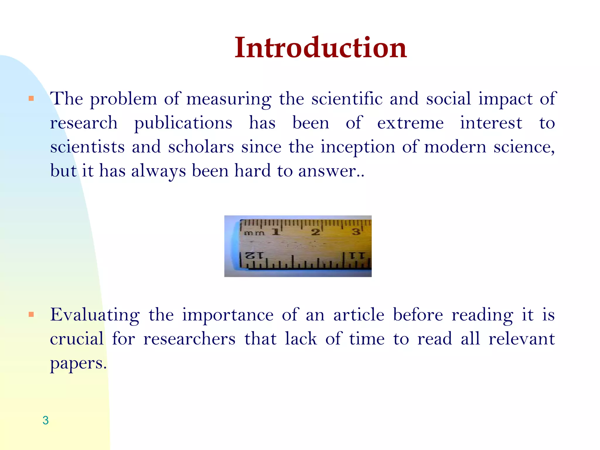 Introduction
 The problem of measuring the scientific and social impact of
research publications has been of extreme interest to
scientists and scholars since the inception of modern science,
but it has always been hard to answer..
 Evaluating the importance of an article before reading it is
crucial for researchers that lack of time to read all relevant
papers.
3
 