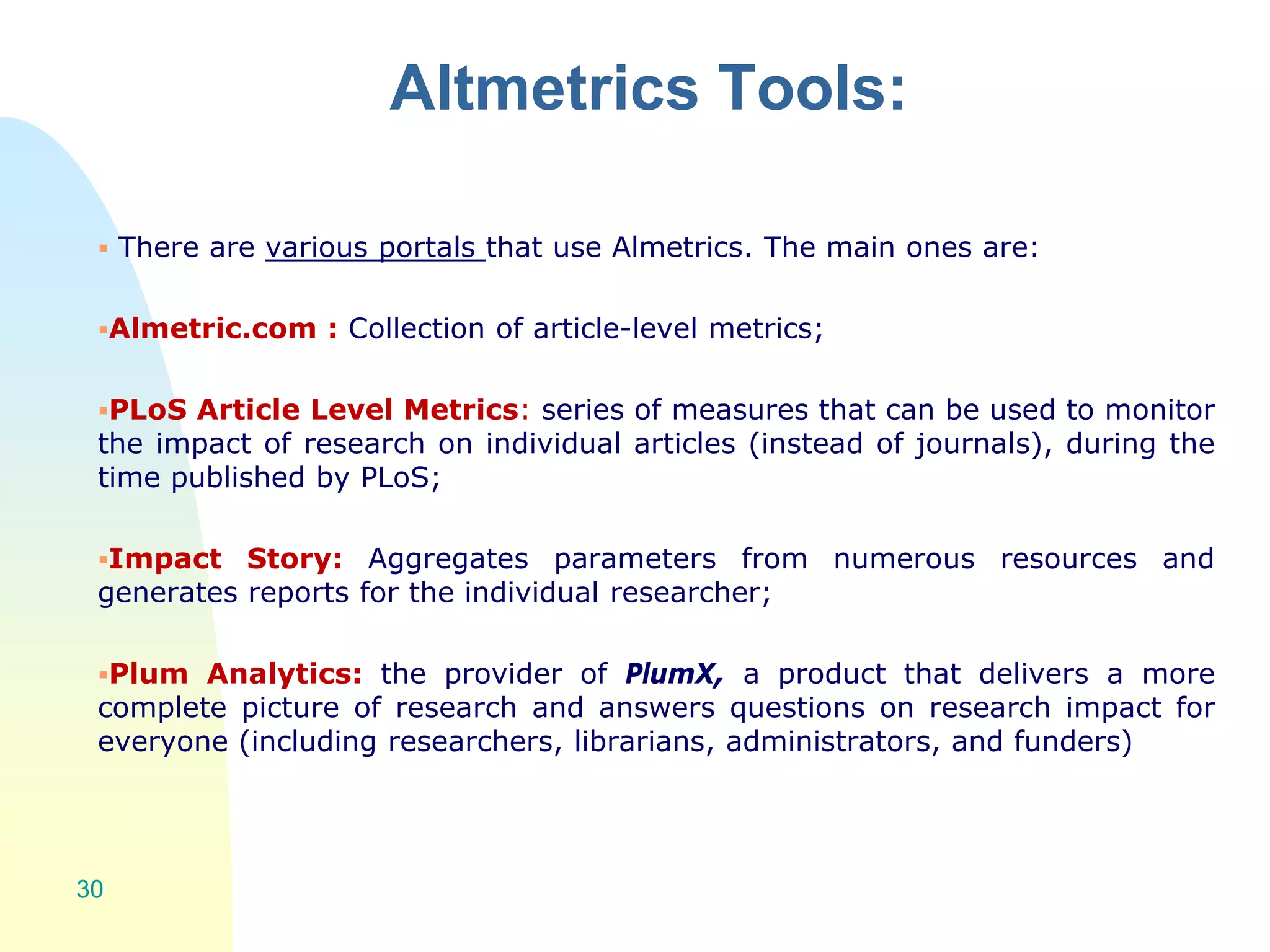 Altmetrics Tools:
 There are various portals that use Almetrics. The main ones are:
Almetric.com : Collection of article-level metrics;
PLoS Article Level Metrics: series of measures that can be used to monitor
the impact of research on individual articles (instead of journals), during the
time published by PLoS;
Impact Story: Aggregates parameters from numerous resources and
generates reports for the individual researcher;
Plum Analytics: the provider of PlumX, a product that delivers a more
complete picture of research and answers questions on research impact for
everyone (including researchers, librarians, administrators, and funders)
30
 