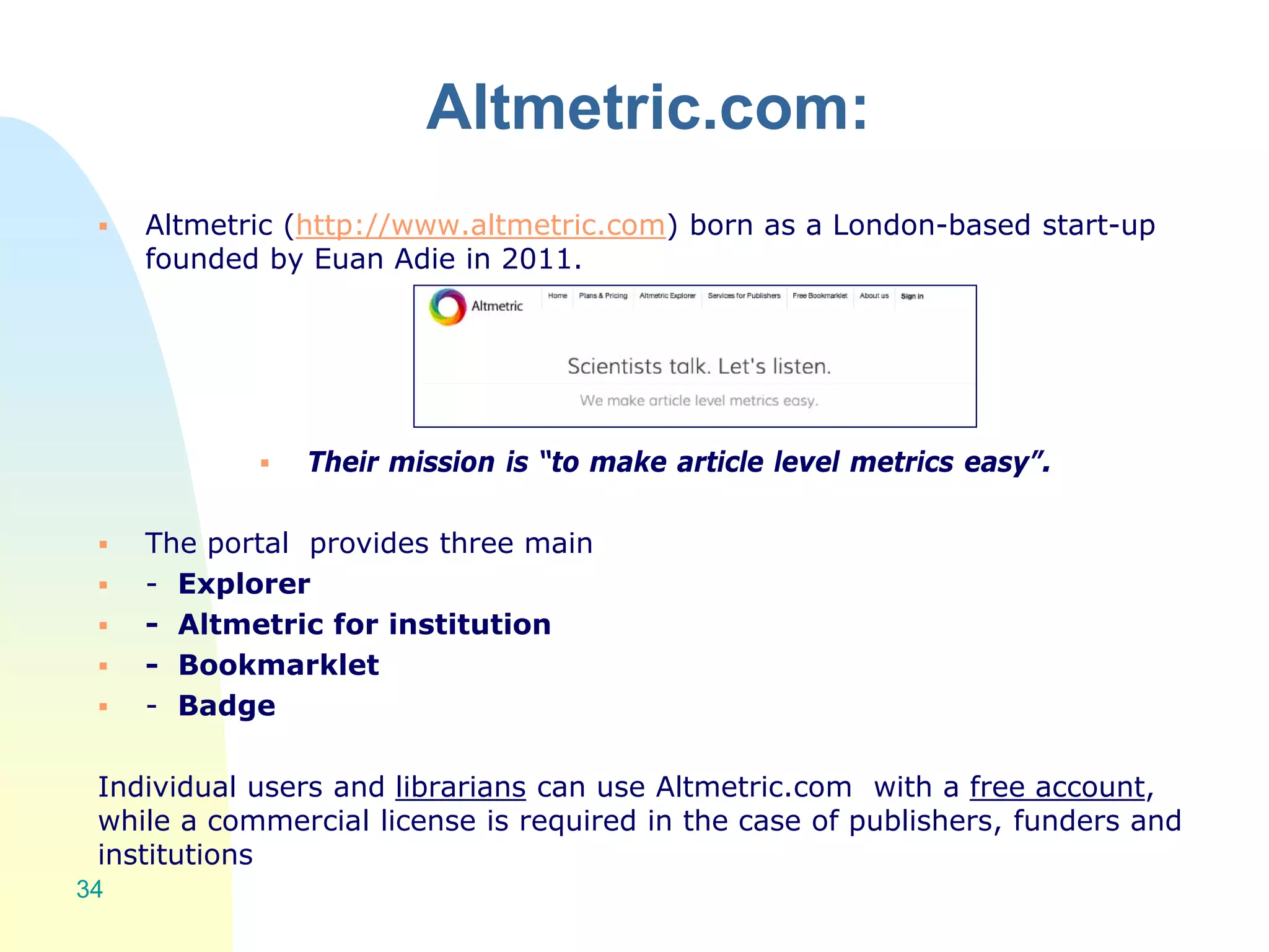Altmetric.com:
 Altmetric (http://www.altmetric.com) born as a London-based start-up
founded by Euan Adie in 2011.
 Their mission is “to make article level metrics easy”.
 The portal provides three main
 - Explorer
 - Altmetric for institution
 - Bookmarklet
 - Badge
Individual users and librarians can use Altmetric.com with a free account,
while a commercial license is required in the case of publishers, funders and
institutions
34
 