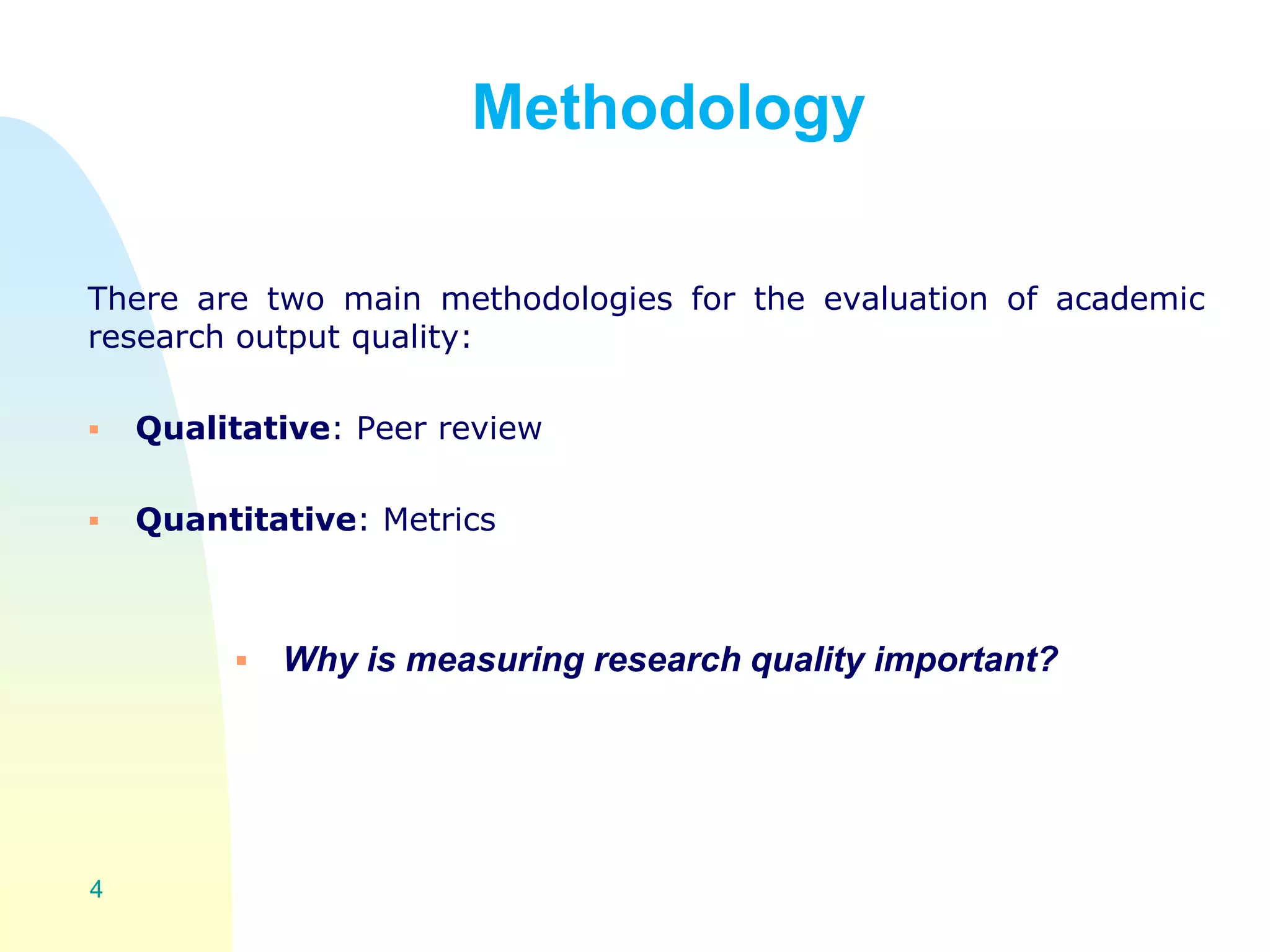 Methodology
There are two main methodologies for the evaluation of academic
research output quality:
 Qualitative: Peer review
 Quantitative: Metrics
 Why is measuring research quality important?
4
 
