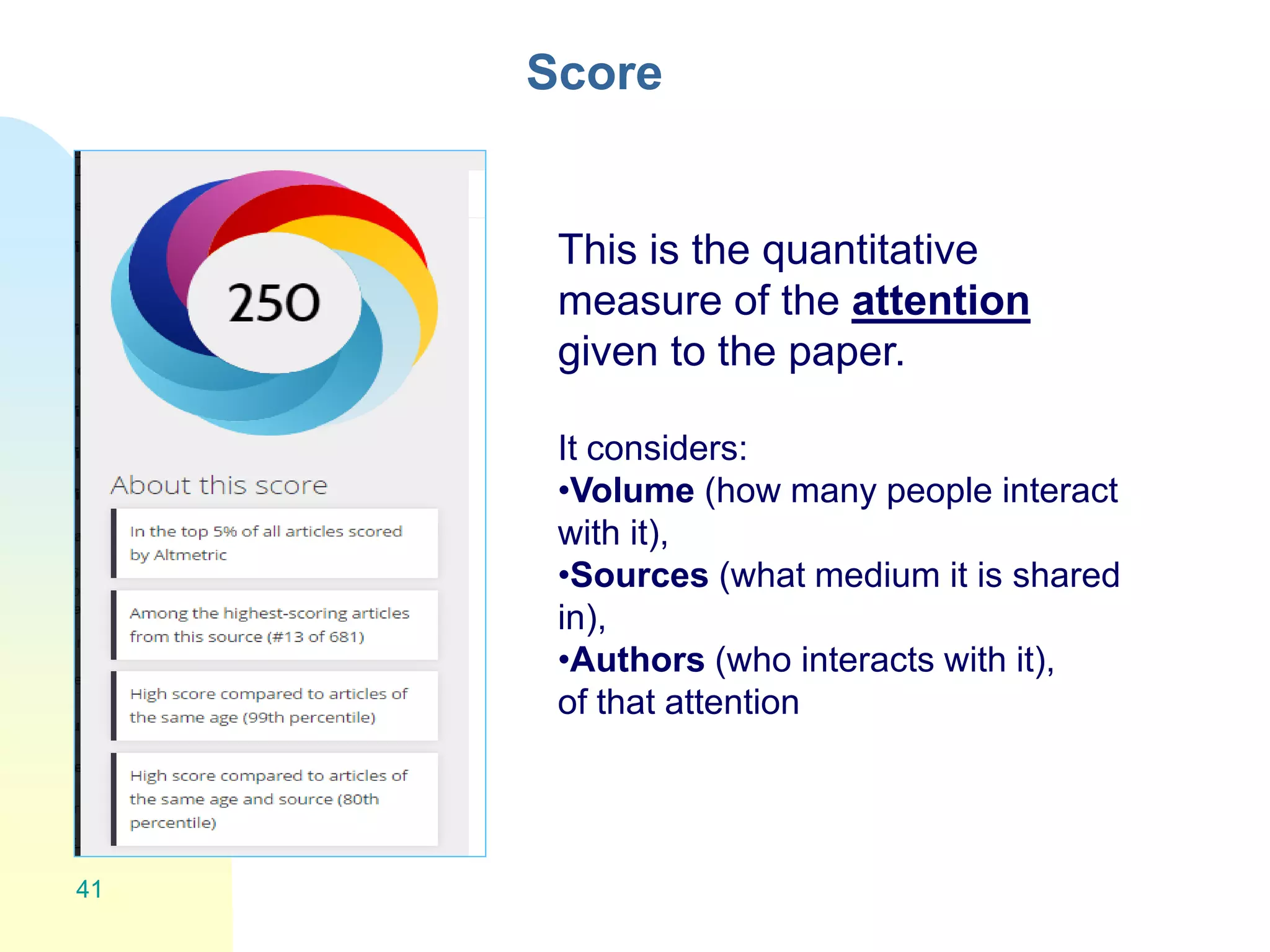 Score
41
This is the quantitative
measure of the attention
given to the paper.
It considers:
•Volume (how many people interact
with it),
•Sources (what medium it is shared
in),
•Authors (who interacts with it),
of that attention
 