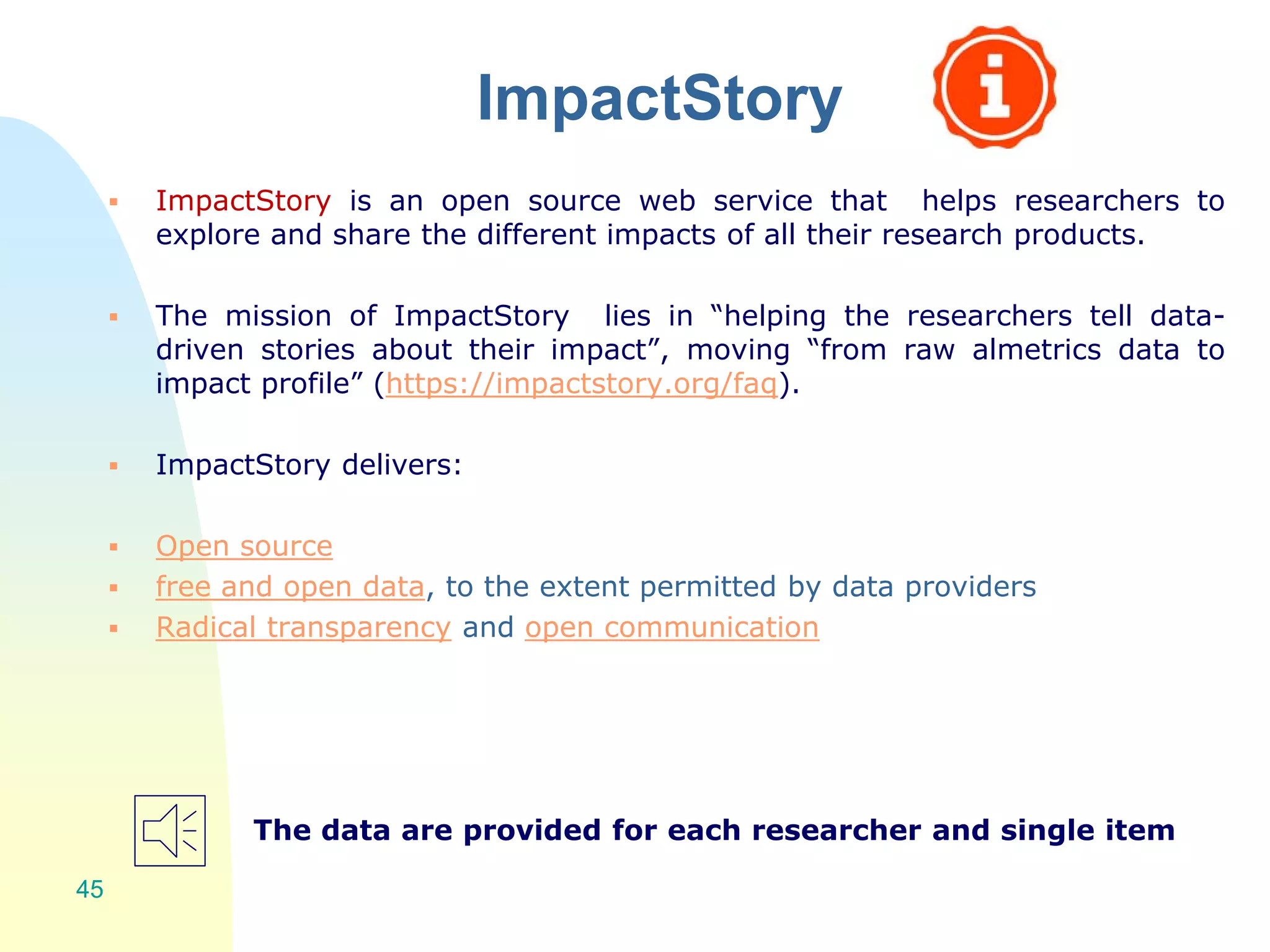 ImpactStory
 ImpactStory is an open source web service that helps researchers to
explore and share the different impacts of all their research products.
 The mission of ImpactStory lies in “helping the researchers tell data-
driven stories about their impact”, moving “from raw almetrics data to
impact profile” (https://impactstory.org/faq).
 ImpactStory delivers:
 Open source
 free and open data, to the extent permitted by data providers
 Radical transparency and open communication
The data are provided for each researcher and single item
45
 