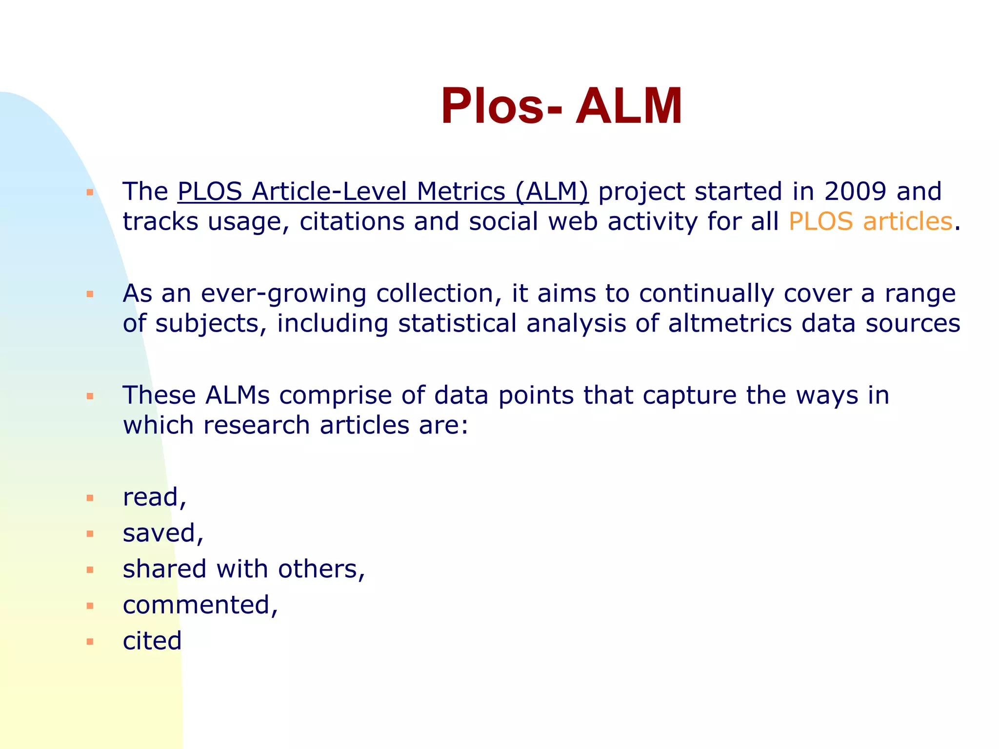 Plos- ALM
 The PLOS Article-Level Metrics (ALM) project started in 2009 and
tracks usage, citations and social web activity for all PLOS articles.
 As an ever-growing collection, it aims to continually cover a range
of subjects, including statistical analysis of altmetrics data sources
 These ALMs comprise of data points that capture the ways in
which research articles are:
 read,
 saved,
 shared with others,
 commented,
 cited
 