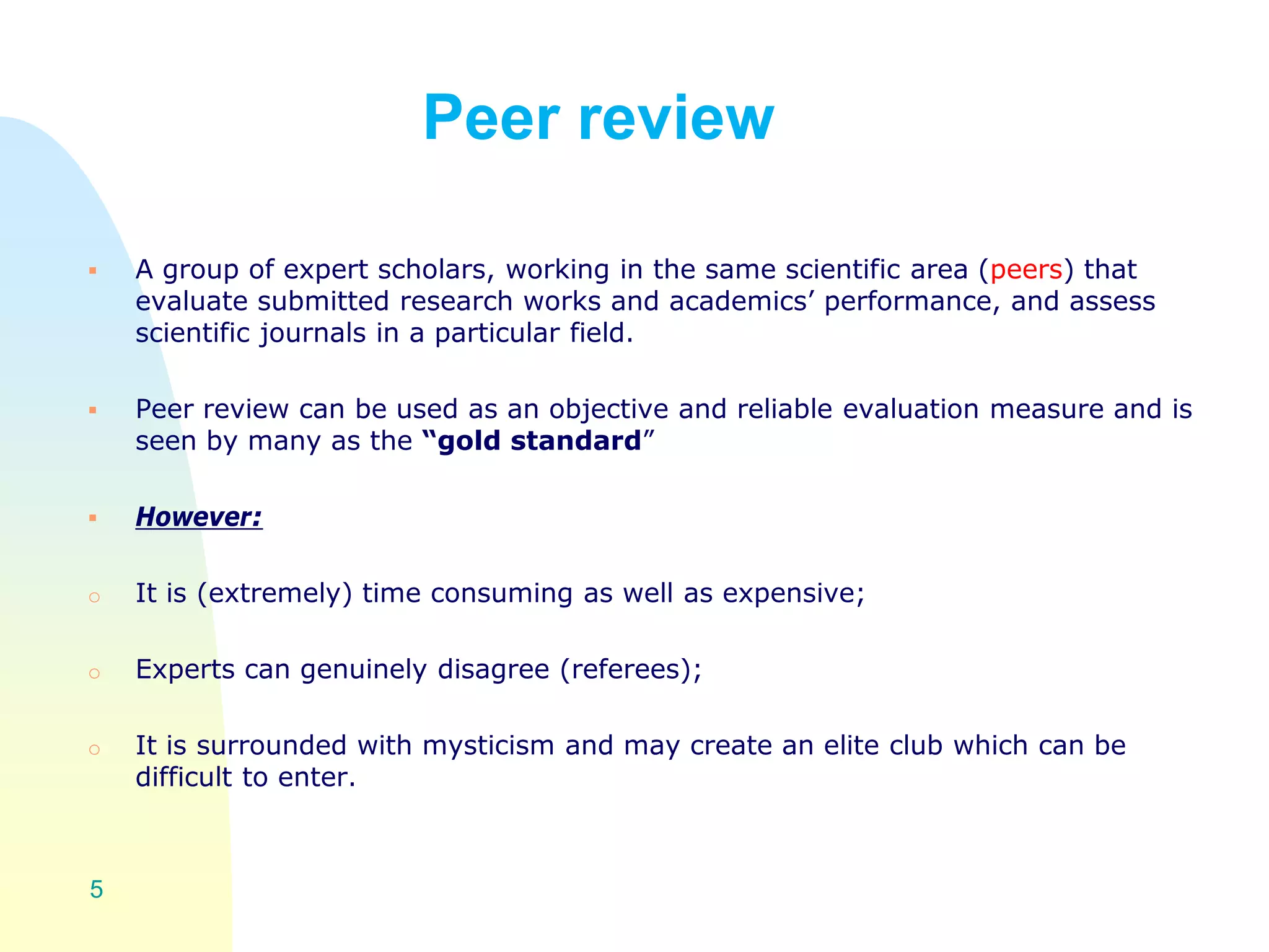 Peer review
 A group of expert scholars, working in the same scientific area (peers) that
evaluate submitted research works and academics’ performance, and assess
scientific journals in a particular field.
 Peer review can be used as an objective and reliable evaluation measure and is
seen by many as the “gold standard”
 However:
o It is (extremely) time consuming as well as expensive;
o Experts can genuinely disagree (referees);
o It is surrounded with mysticism and may create an elite club which can be
difficult to enter.
5
 