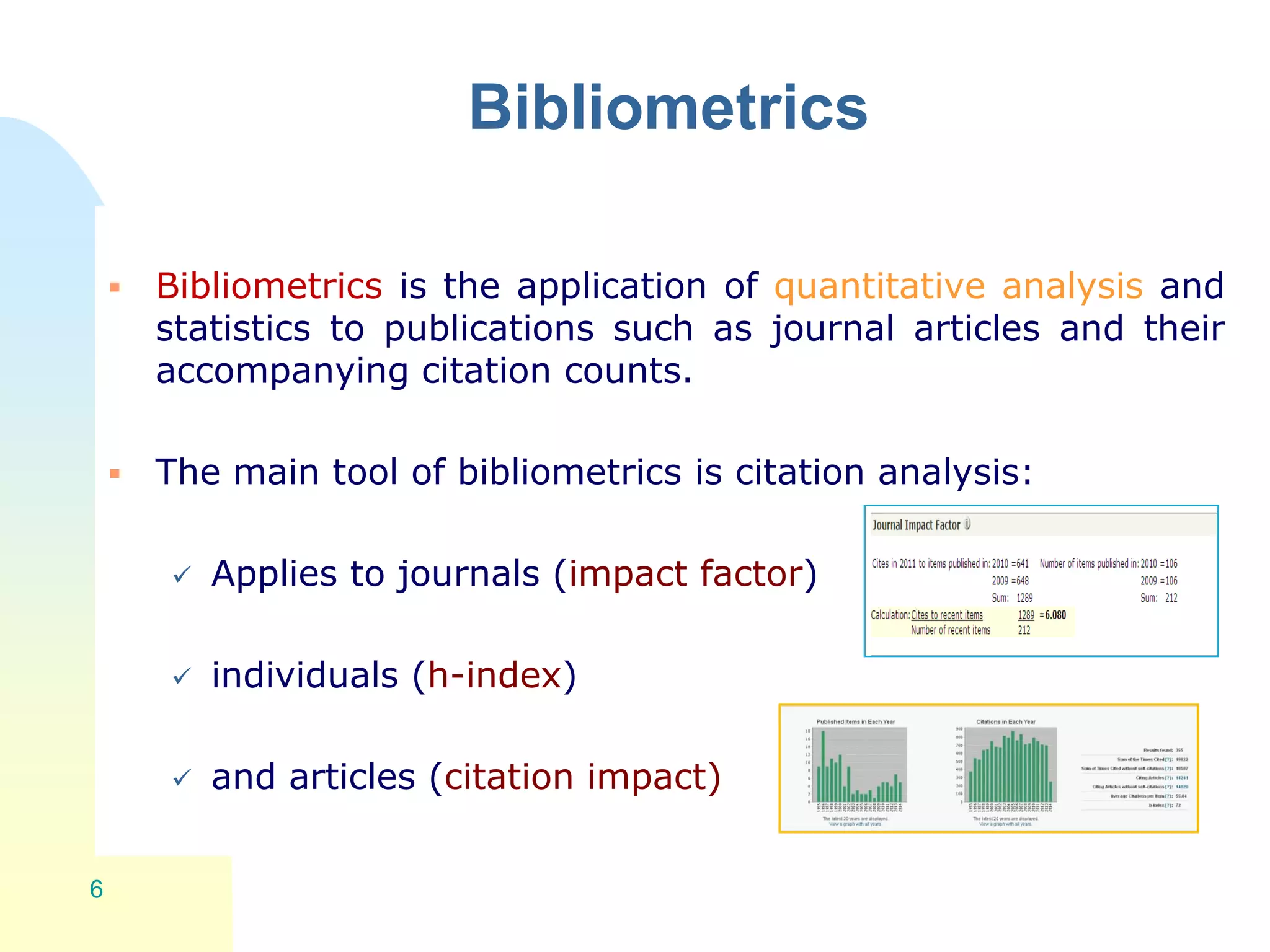 Bibliometrics
 Bibliometrics is the application of quantitative analysis and
statistics to publications such as journal articles and their
accompanying citation counts.
 The main tool of bibliometrics is citation analysis:
 Applies to journals (impact factor)
 individuals (h-index)
 and articles (citation impact)
6
 