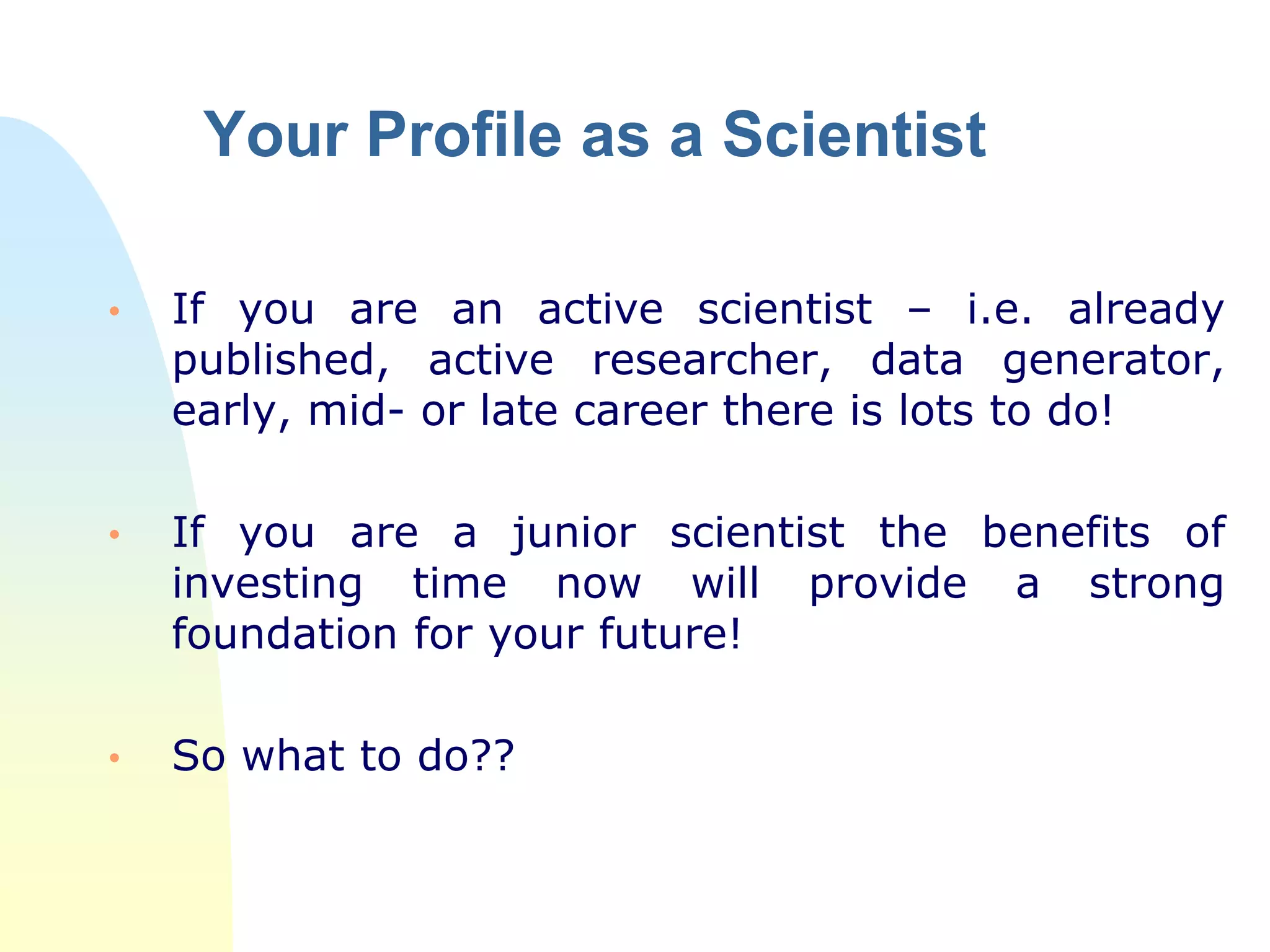 Your Profile as a Scientist
• If you are an active scientist – i.e. already
published, active researcher, data generator,
early, mid- or late career there is lots to do!
• If you are a junior scientist the benefits of
investing time now will provide a strong
foundation for your future!
• So what to do??
 