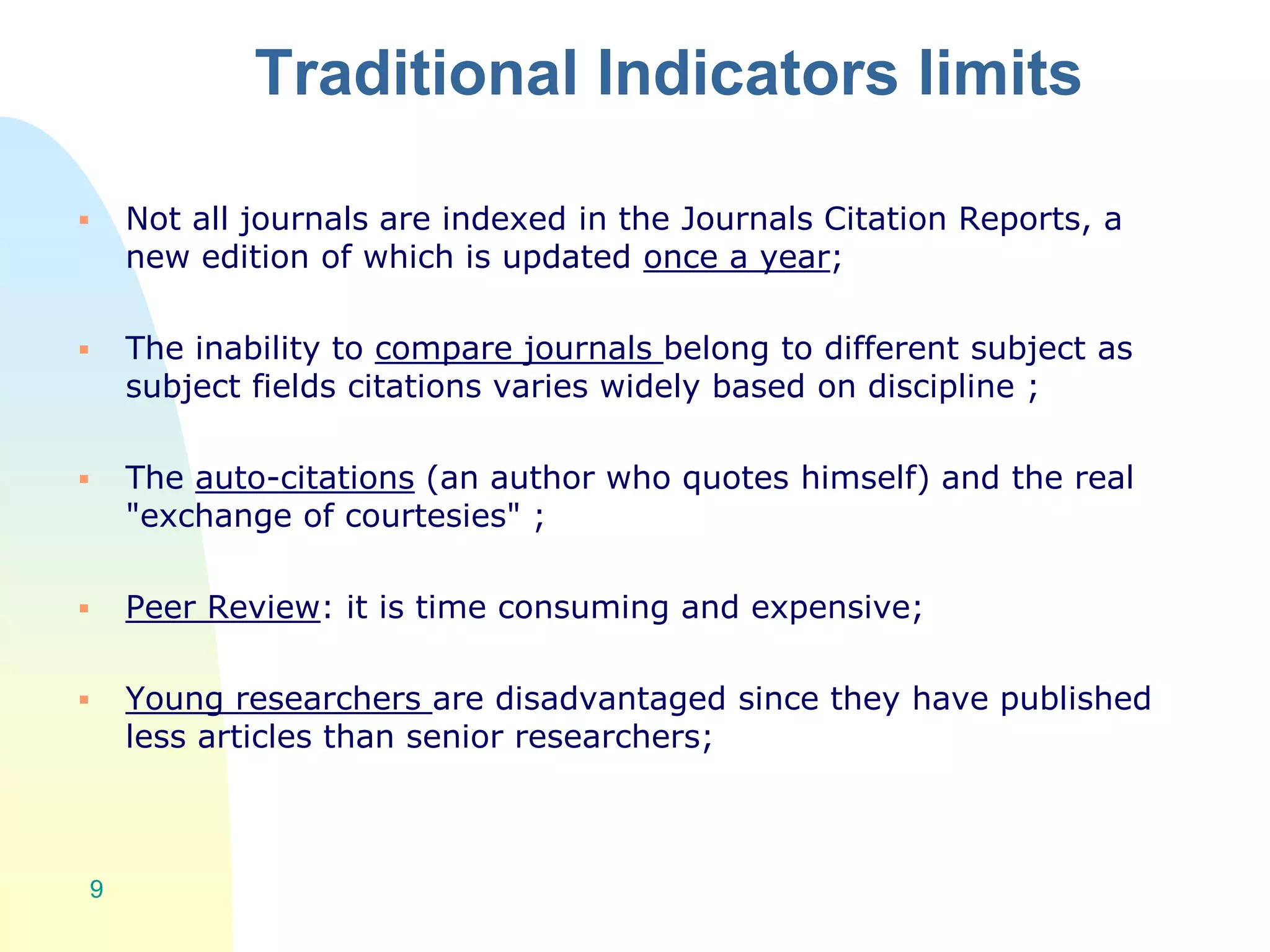Traditional Indicators limits
 Not all journals are indexed in the Journals Citation Reports, a
new edition of which is updated once a year;
 The inability to compare journals belong to different subject as
subject fields citations varies widely based on discipline ;
 The auto-citations (an author who quotes himself) and the real
"exchange of courtesies" ;
 Peer Review: it is time consuming and expensive;
 Young researchers are disadvantaged since they have published
less articles than senior researchers;
9
 