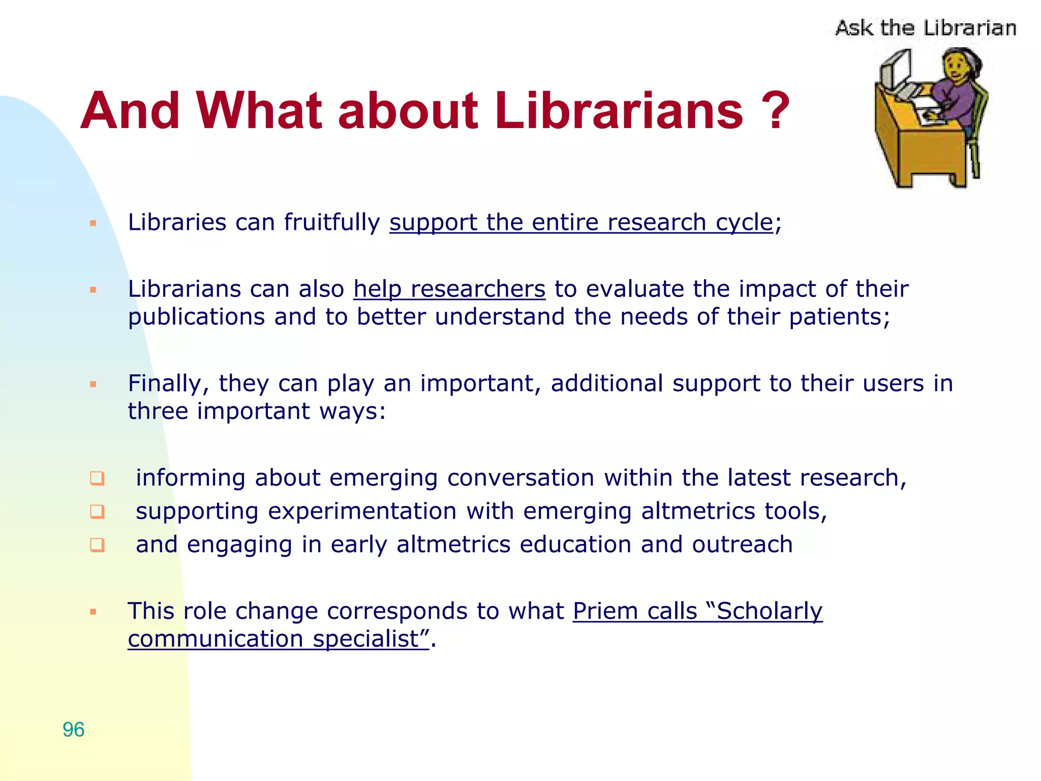 And What about Librarians ?
 Libraries can fruitfully support the entire research cycle;
 Librarians can also help researchers to evaluate the impact of their
publications and to better understand the needs of their patients;
 Finally, they can play an important, additional support to their users in
three important ways:
 informing about emerging conversation within the latest research,
 supporting experimentation with emerging altmetrics tools,
 and engaging in early altmetrics education and outreach
 This role change corresponds to what Priem calls “Scholarly
communication specialist”.
96
 