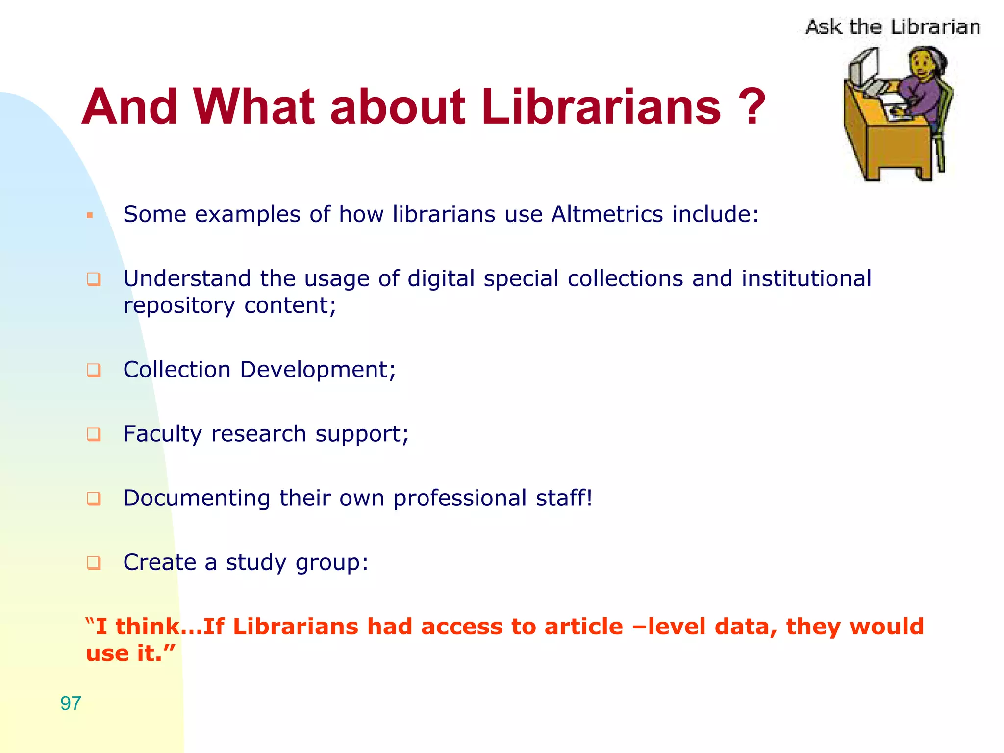And What about Librarians ?
 Some examples of how librarians use Altmetrics include:
 Understand the usage of digital special collections and institutional
repository content;
 Collection Development;
 Faculty research support;
 Documenting their own professional staff!
 Create a study group:
“I think…If Librarians had access to article –level data, they would
use it.”
97
 